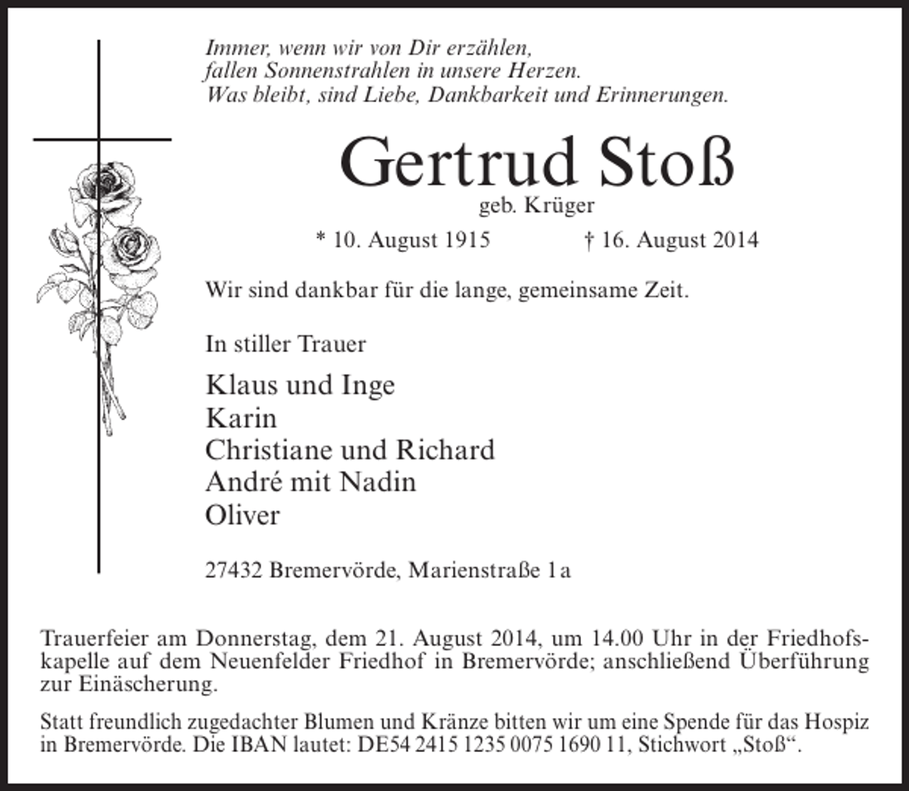 <p>Immer, wenn wir von Dir erzählen,<br />fallen Sonnenstrahlen in unsere Herzen.<br />Was bleibt, sind Liebe, Dankbarkeit und Erinnerungen.</p><p>Gertrud Stoß</p><p>geb. Krüger<br />* 10. August 1915 † 16. August 2014<br />Wir sind dankbar für die lange, gemeinsame Zeit.</p><p>In stiller Trauer</p><p>Klaus und Inge<br />Karin<br />Christiane und Richard<br />André mit Nadin<br />Oliver<br />27432 Bremervörde, Marienstraße 1a<br />Trauerfeier am Donnerstag, dem 21. August 2014, um 14.00 Uhr in der Friedhofskapelle auf dem Neuenfelder Friedhof in Bremervörde; anschließend Überführung<br />zur Einäscherung.<br />Statt freundlich zugedachter Blumen und Kränze bitten wir um eine Spende für das Hospiz<br />in Bremervörde. Die IBAN lautet: DE54 2415 1235 0075 1690 11, Stichwort „Stoß“.</p>