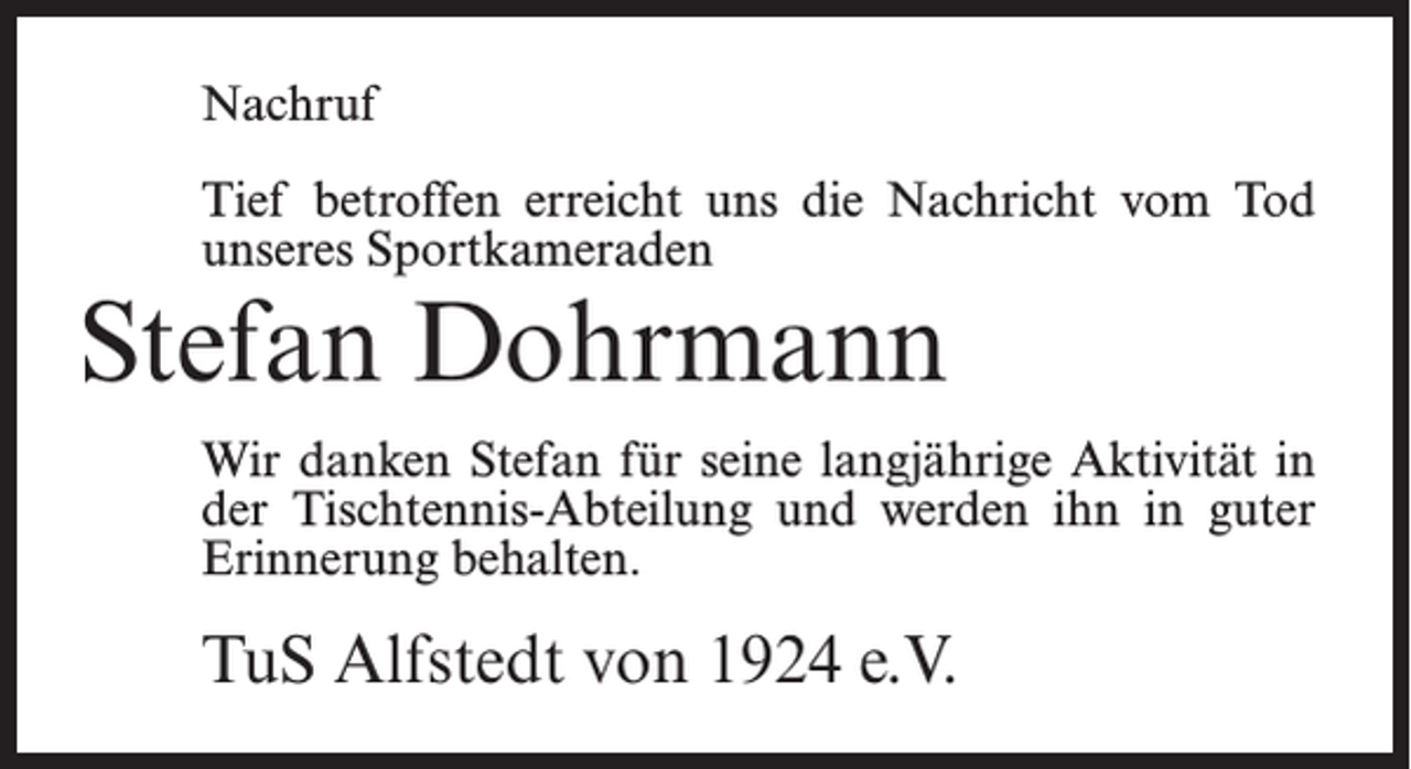 <p>Nachruf<br />Tief betroffen erreicht uns die Nachricht vom Tod<br />unseres Sportkameraden</p><p>Stefan Dohrmann</p><p>Wir danken Stefan für seine langjährige Aktivität in<br />der Tischtennis-Abteilung und werden ihn in guter<br />Erinnerung behalten.</p><p>TuS Alfstedt von 1924 e.V.</p>