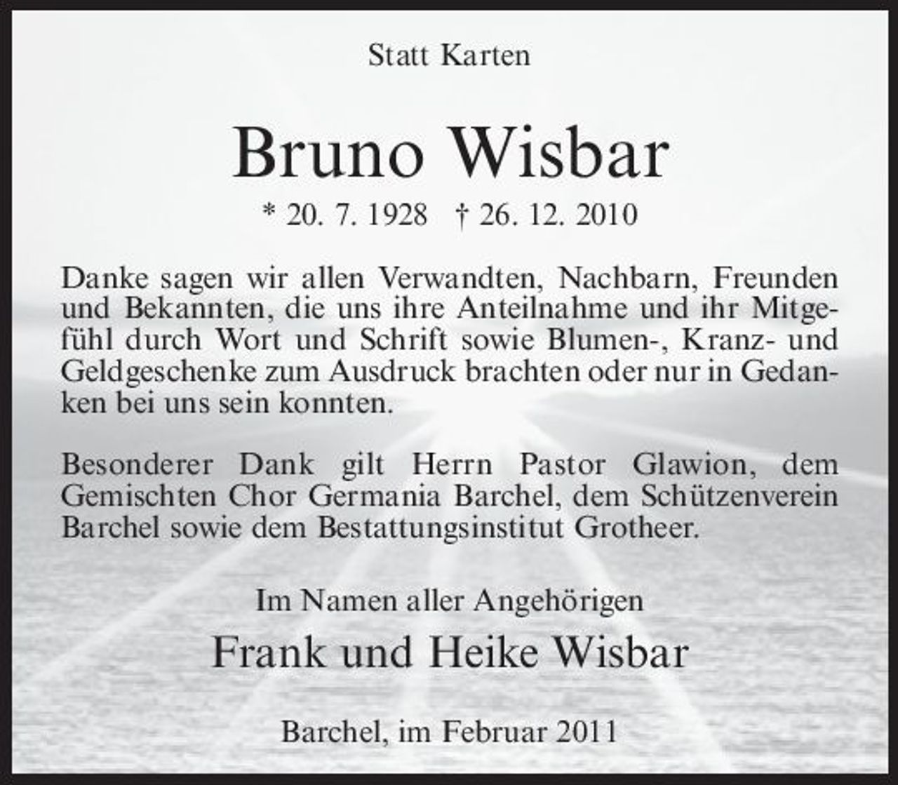 <p>Statt Karten</p><p>Bruno Wisbar<br />* 20. 7. 1928 † 26. 12. 2010 Danke sagen wir allen Verwandten, Nachbarn, Freunden und Bekannten, die uns ihre Anteilnahme und ihr Mitgefühl durch Wort und Schrift sowie Blumen-, Kranz- und Geldgeschenke zum Ausdruck brachten oder nur in Gedanken bei uns sein konnten. Besonderer Dank gilt Herrn Pastor Glawion, dem Gemischten Chor Germania Barchel, dem Schützenverein Barchel sowie dem Bestattungsinstitut Grotheer. Im Namen aller Angehörigen</p><p>Frank und Heike Wisbar<br />Barchel, im Februar 2011</p>