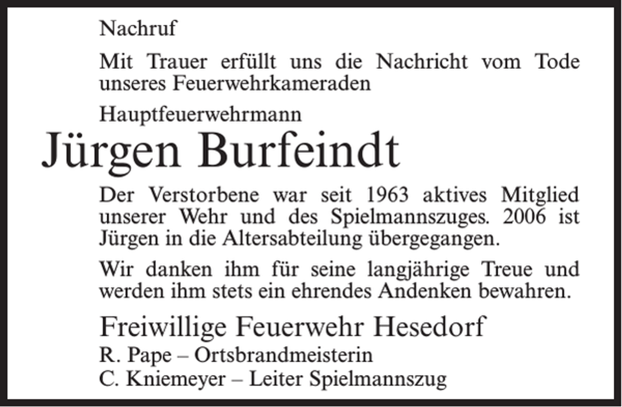 <p>Nachruf<br />Mit Trauer erfüllt uns die Nachricht vom Tode<br />unseres Feuerwehrkameraden<br />Hauptfeuerwehrmann</p><p>Jürgen Burfeindt</p><p>Der Verstorbene war seit 1963 aktives Mitglied<br />unserer Wehr und des Spielmannszuges. 2006 ist<br />Jürgen in die Altersabteilung übergegangen.<br />Wir danken ihm für seine langjährige Treue und<br />werden ihm stets ein ehrendes Andenken bewahren.</p><p>Freiwillige Feuerwehr Hesedorf<br />R. Pape – Ortsbrandmeisterin<br />C. Kniemeyer – Leiter Spielmannszug</p>