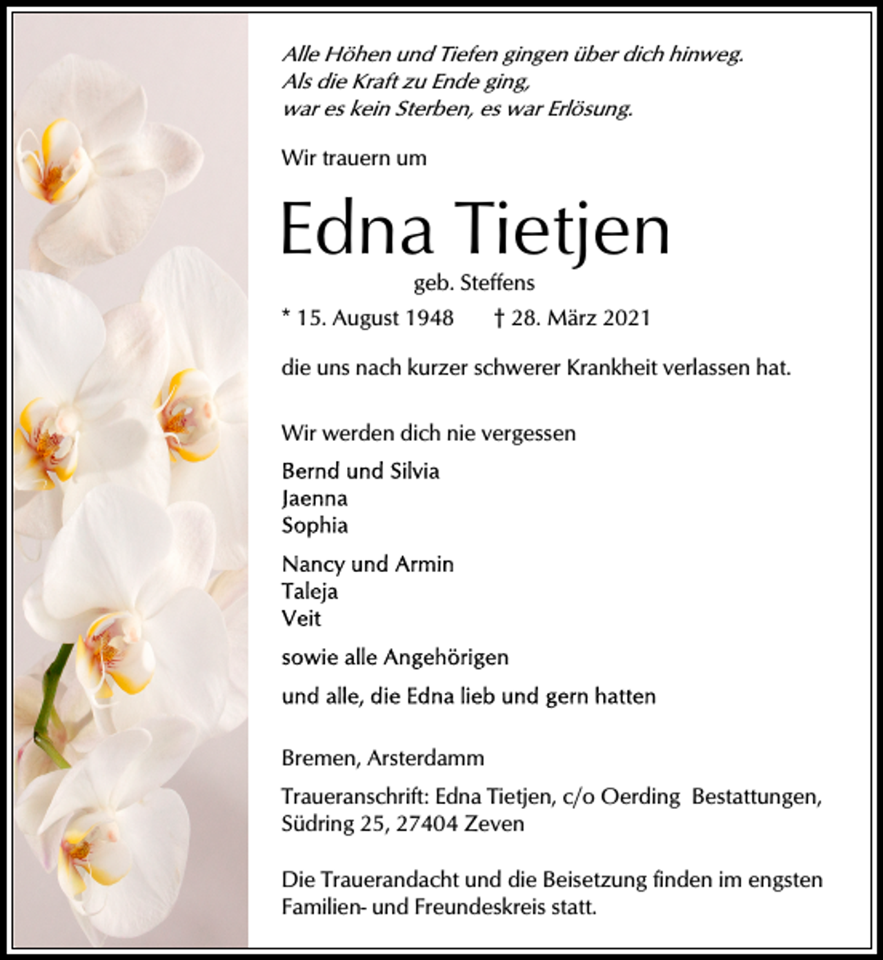 <p>Alle Höhen und Tiefen gingen über dich hinweg.<br />Als die Kraft zu Ende ging,<br />war es kein Sterben, es war Erlösung.</p><p>Wir trauern um</p><p>Edna Tietjen<br />geb. Steffens<br />* 15. August 1948</p><p>† 28. März 2021</p><p>die uns nach kurzer schwerer Krankheit verlassen hat.<br />Wir werden dich nie vergessen</p><p>Bremen, Arsterdamm<br />Traueranschrift: Edna Tietjen, c/o Oerding Bestattungen,<br />Südring 25, 27404 Zeven<br />Die Trauerandacht und die Beisetzung finden im engsten<br />Familien- und Freundeskreis statt.</p>