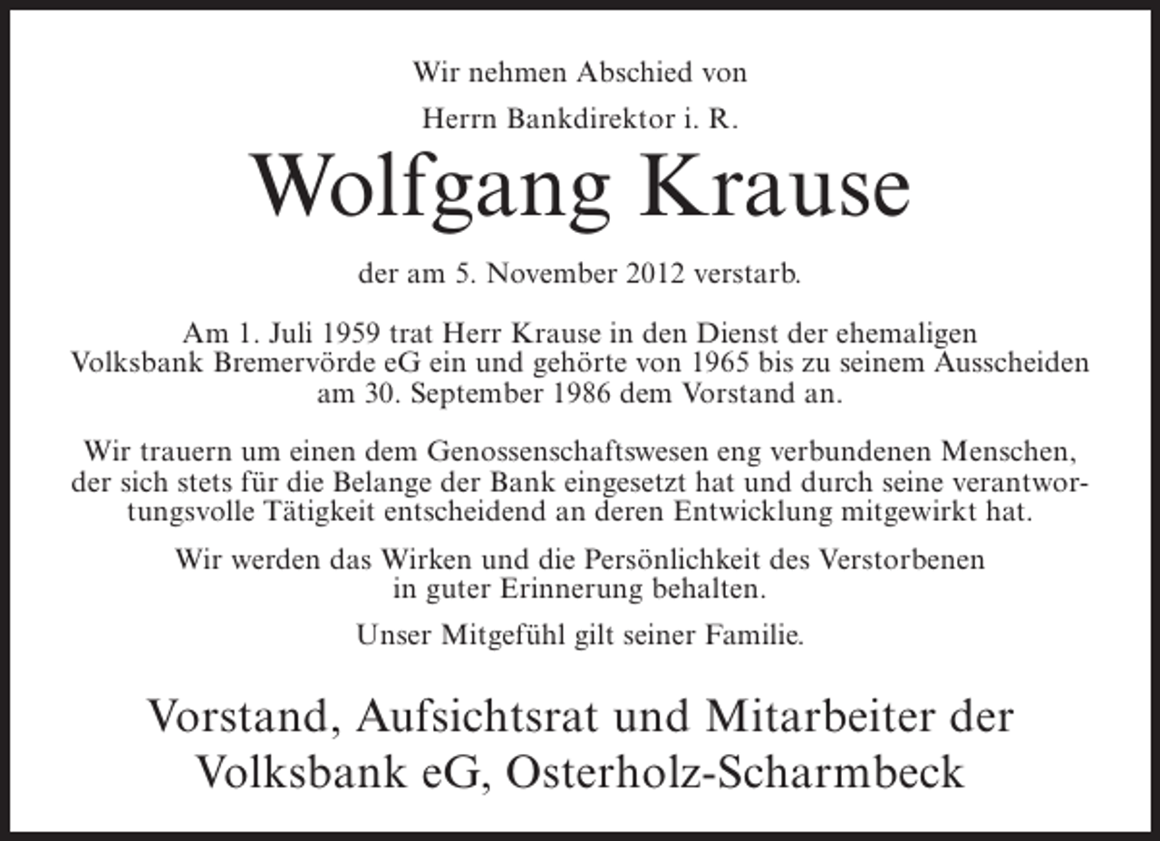 <p>Wir nehmen Abschied von<br />Herrn Bankdirektor i. R.</p><p>Wolfgang Krause<br />der am 5. November 2012 verstarb.<br />Am 1. Juli 1959 trat Herr Krause in den Dienst der ehemaligen<br />Volksbank Bremervörde eG ein und gehörte von 1965 bis zu seinem Ausscheiden<br />am 30. September 1986 dem Vorstand an.<br />Wir trauern um einen dem Genossenschaftswesen eng verbundenen Menschen,<br />der sich stets für die Belange der Bank eingesetzt hat und durch seine verantwortungsvolle Tätigkeit entscheidend an deren Entwicklung mitgewirkt hat.<br />Wir werden das Wirken und die Persönlichkeit des Verstorbenen<br />in guter Erinnerung behalten.<br />Unser Mitgefühl gilt seiner Familie.</p><p>Vorstand, Aufsichtsrat und Mitarbeiter der<br />Volksbank eG, Osterholz-Scharmbeck</p>