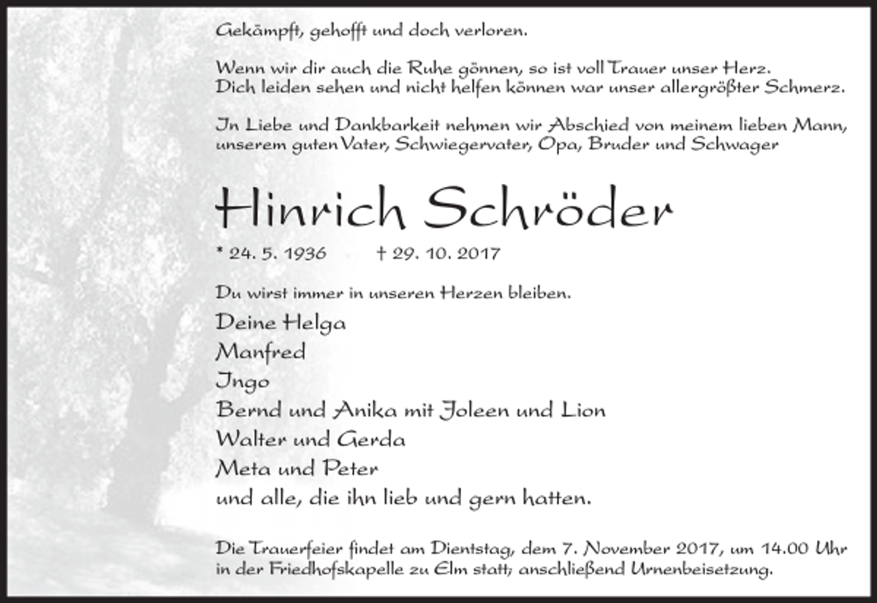 <p>Gekämpft, gehofft und doch verloren.<br />Wenn wir dir auch die Ruhe gönnen, so ist voll Trauer unser Herz.<br />Dich leiden sehen und nicht helfen können war unser allergrößter Schmerz.<br />In Liebe und Dankbarkeit nehmen wir Abschied von meinem lieben Mann,<br />unserem guten Vater, Schwiegervater, Opa, Bruder und Schwager</p><p>Hinrich Schröder<br />* 24. 5. 1936</p><p>† 29. 10. 2017</p><p>Du wirst immer in unseren Herzen bleiben.</p><p>Deine Helga<br />Manfred<br />Ingo<br />Bernd und Anika mit Joleen und Lion<br />Walter und Gerda<br />Meta und Peter<br />und alle, die ihn lieb und gern hatten.<br />Die Trauerfeier findet am Dientstag, dem 7. November 2017, um 14.00 Uhr<br />in der Friedhofskapelle zu Elm statt; anschließend Urnenbeisetzung.</p>