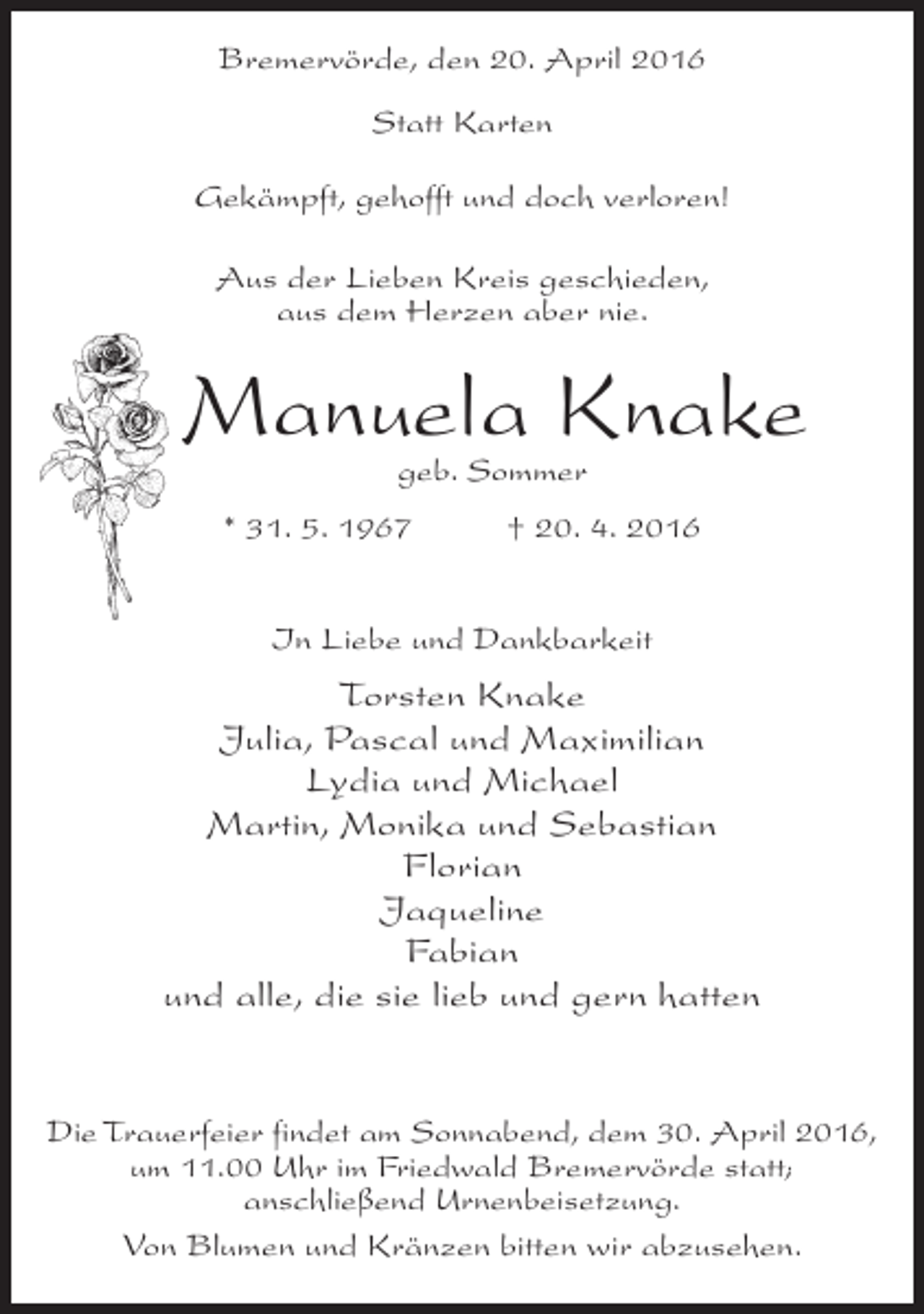 <p>Bremervörde, den 20. April 2016<br />Statt Karten<br />Gekämpft, gehofft und doch verloren!<br />Aus der Lieben Kreis geschieden,<br />aus dem Herzen aber nie.</p><p>Manuela Knake<br />geb. Sommer</p><p>* 31. 5. 1967 † 20. 4. 2016<br />In Liebe und Dankbarkeit</p><p>Torsten Knake<br />Julia, Pascal und Maximilian<br />Lydia und Michael<br />Martin, Monika und Sebastian<br />Florian<br />Jaqueline<br />Fabian<br />und alle, die sie lieb und gern hatten<br />Die Trauerfeier findet am Sonnabend, dem 30. April 2016,<br />um 11.00 Uhr im Friedwald Bremervörde statt;<br />anschließend Urnenbeisetzung.<br />Von Blumen und Kränzen bitten wir abzusehen.</p>