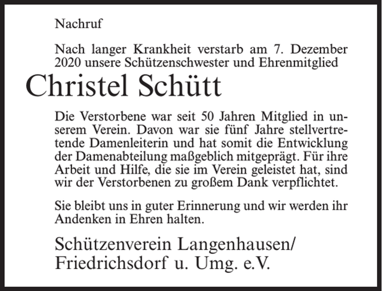 <p>Nachruf<br />Nach langer Krankheit verstarb am 7. Dezember<br />2020 unsere Schützenschwester und Ehrenmitglied</p><p>Christel Schütt</p><p>Die Verstorbene war seit 50 Jahren Mitglied in unserem Verein. Davon war sie fünf Jahre stellvertretende Damenleiterin und hat somit die Entwicklung<br />der Damenabteilung maßgeblich mitgeprägt. Für ihre<br />Arbeit und Hilfe, die sie im Verein geleistet hat, sind<br />wir der Verstorbenen zu großem Dank verpflichtet.<br />Sie bleibt uns in guter Erinnerung und wir werden ihr<br />Andenken in Ehren halten.</p><p>Schützenverein Langenhausen/<br />Friedrichsdorf u. Umg. e.V.</p>