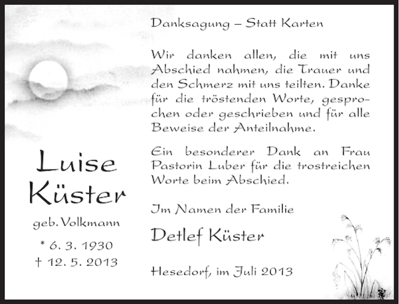 <p>Danksagung – Statt Karten<br />Wir danken allen, die mit uns<br />Abschied nahmen, die Trauer und<br />den Schmerz mit uns teilten. Danke<br />für die tröstenden Worte, gesprochen oder geschrieben und für alle<br />Beweise der Anteilnahme.</p><p>Luise<br />Küster<br />geb. Volkmann<br />* 6. 3. 1930<br />† 12. 5. 2013</p><p>Ein besonderer Dank an Frau<br />Pastorin Luber für die trostreichen<br />Worte beim Abschied.<br />Im Namen der Familie</p><p>Detlef Küster<br />Hesedorf, im Juli 2013</p>