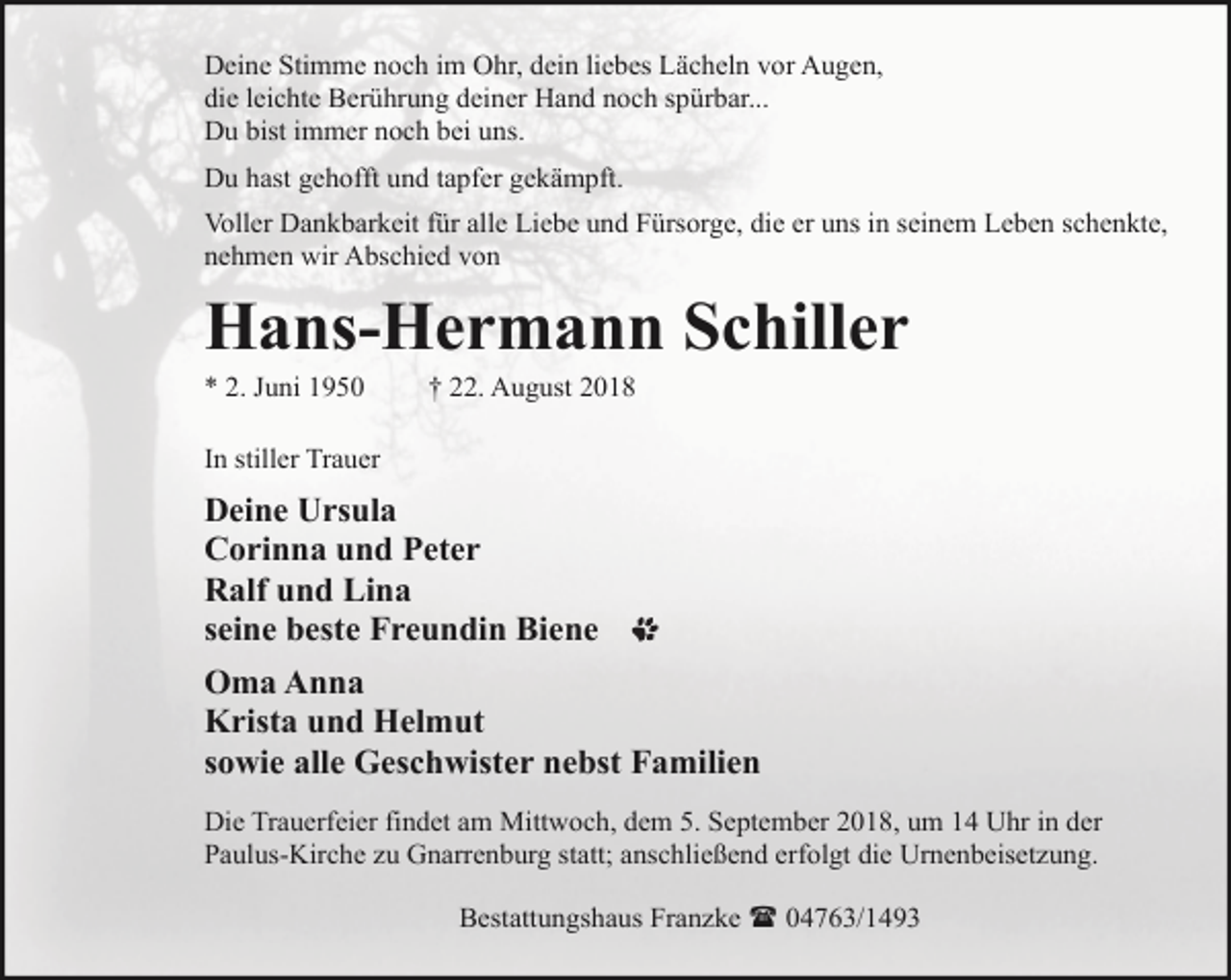 <p>Deine Stimme noch im Ohr, dein liebes Lächeln vor Augen,<br />die leichte Berührung deiner Hand noch spürbar...<br />Du bist immer noch bei uns.<br />Du hast gehofft und tapfer gekämpft.<br />Voller Dankbarkeit für alle Liebe und Fürsorge, die er uns in seinem Leben schenkte,<br />nehmen wir Abschied von</p><p>Hans-Hermann Schiller<br />* 2. Juni 1950</p><p>† 22. August 2018</p><p>In stiller Trauer</p><p>Deine Ursula<br />Corinna und Peter<br />Ralf und Lina<br />seine beste Freundin Biene<br />Oma Anna<br />Krista und Helmut<br />sowie alle Geschwister nebst Familien<br />Die Trauerfeier findet am Mittwoch, dem 5. September 2018, um 14 Uhr in der<br />Paulus-Kirche zu Gnarrenburg statt; anschließend erfolgt die Urnenbeisetzung.<br />Bestattungshaus Franzke ( 04763/1493</p>