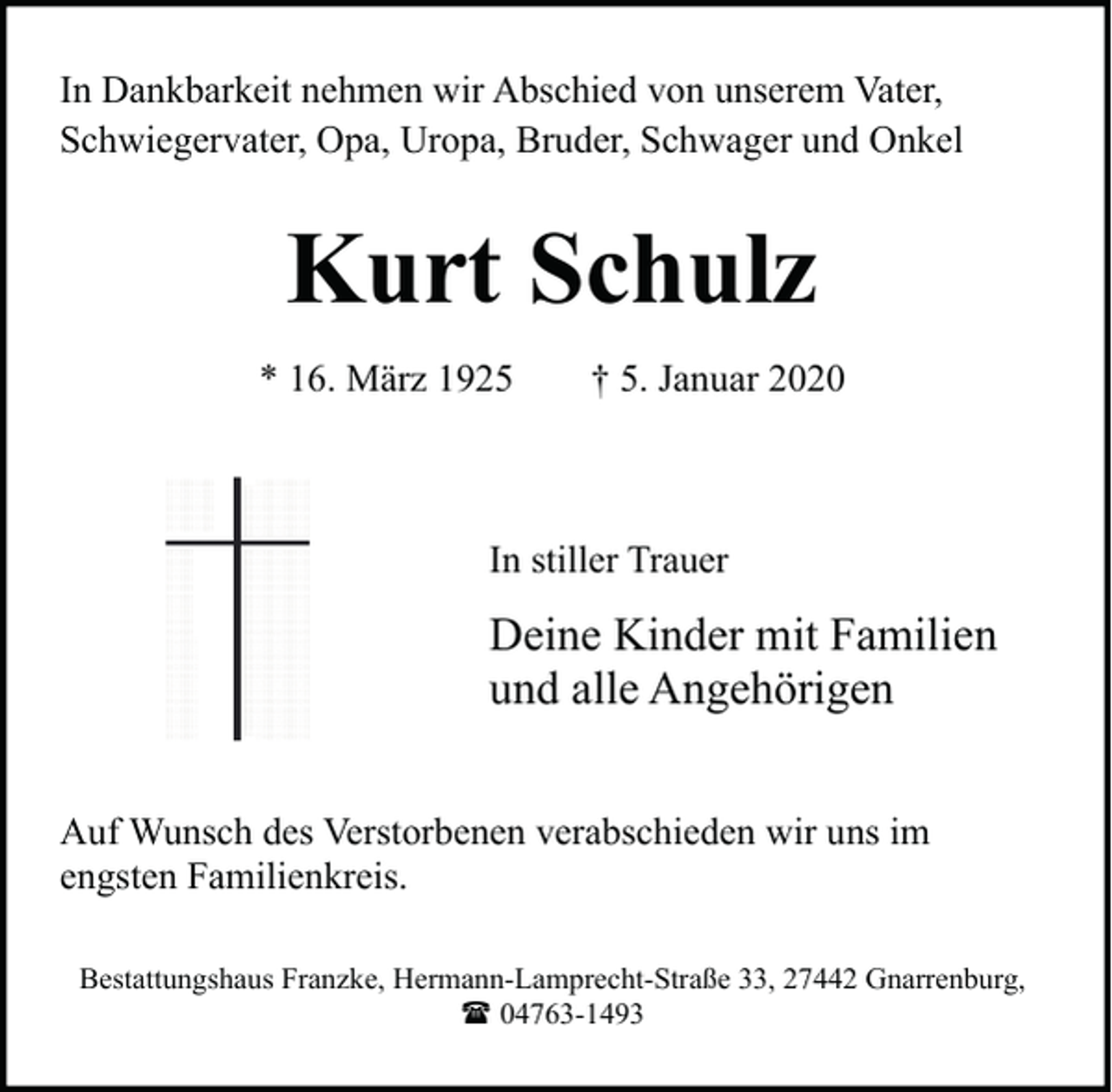 <p>In Dankbarkeit nehmen wir Abschied von unserem Vater,<br />Schwiegervater, Opa, Uropa, Bruder, Schwager und Onkel</p><p>Kurt Schulz<br />* 16. März 1925</p><p>† 5. Januar 2020</p><p>In stiller Trauer</p><p>Deine Kinder mit Familien<br />und alle Angehörigen<br />Auf Wunsch des Verstorbenen verabschieden wir uns im<br />engsten Familienkreis.<br />Bestattungshaus Franzke, Hermann-Lamprecht-Straße 33, 27442 Gnarrenburg,<br />( 04763-1493</p>