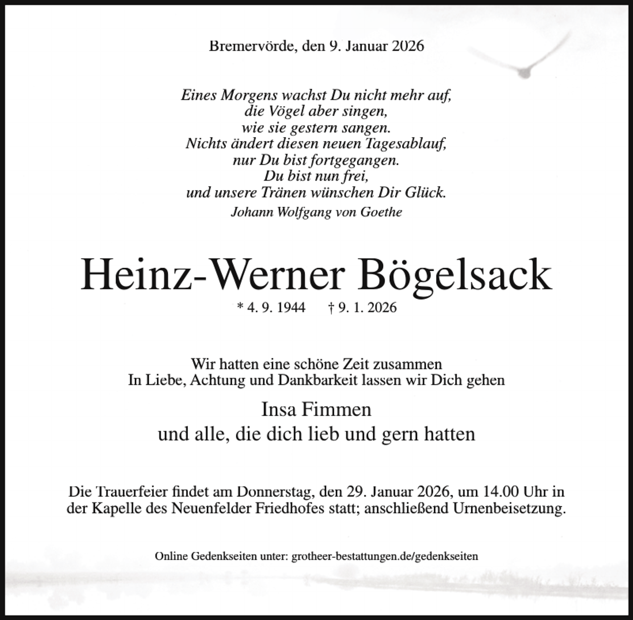<p>Bremervörde, den 9. Januar 2026<br />Eines Morgens wachst Du nicht mehr auf,<br />die Vögel aber singen,<br />wie sie gestern sangen.<br />Nichts ändert diesen neuen Tagesablauf,<br />nur Du bist fortgegangen.<br />Du bist nun frei,<br />und unsere Tränen wünschen Dir Glück.<br />Johann Wolfgang von Goethe</p><p>Heinz-Werner Bögelsack<br />* 4. 9. 1944</p><p>† 9. 1. 2026</p><p>Wir hatten eine schöne Zeit zusammen<br />In Liebe, Achtung und Dankbarkeit lassen wir Dich gehen</p><p>Insa Fimmen<br />und alle, die dich lieb und gern hatten<br />Die Trauerfeier findet am Donnerstag, den 29. Januar 2026, um 14.00 Uhr in<br />der Kapelle des Neuenfelder Friedhofes statt; anschließend Urnenbeisetzung.<br />Online Gedenkseiten unter: grotheer-bestattungen.de/gedenkseiten</p>