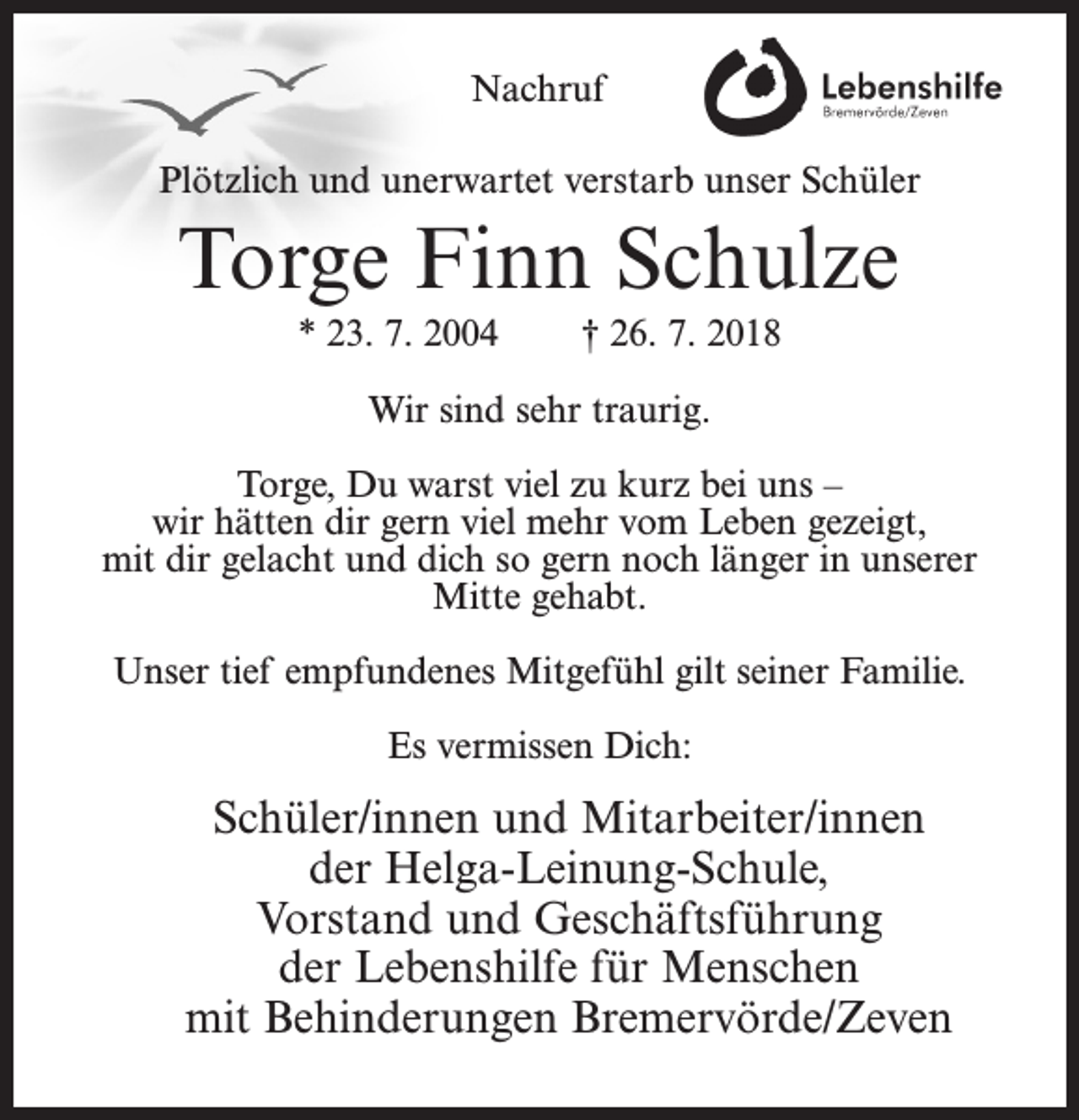 <p>Nachruf<br />Plötzlich und unerwartet verstarb unser Schüler</p><p>Torge Finn Schulze<br />* 23. 7. 2004</p><p>† 26. 7. 2018</p><p>Wir sind sehr traurig.<br />Torge, Du warst viel zu kurz bei uns –<br />wir hätten dir gern viel mehr vom Leben gezeigt,<br />mit dir gelacht und dich so gern noch länger in unserer<br />Mitte gehabt.<br />Unser tief empfundenes Mitgefühl gilt seiner Familie.<br />Es vermissen Dich:</p><p>Schüler/innen und Mitarbeiter/innen<br />der Helga-Leinung-Schule,<br />Vorstand und Geschäftsführung<br />der Lebenshilfe für Menschen<br />mit Behinderungen Bremervörde/Zeven</p>