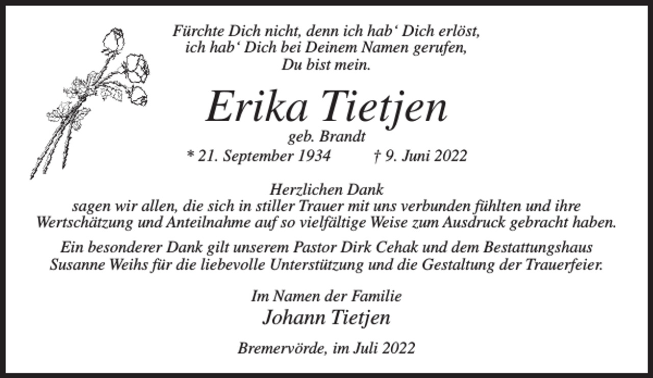 <p>Fürchte Dich nicht, denn ich hab‘ Dich erlöst,<br />ich hab‘ Dich bei Deinem Namen gerufen,<br />Du bist mein.</p><p>Erika Tietjen</p><p>geb. Brandt<br />* 21. September 1934<br />† 9. Juni 2022<br />Herzlichen Dank<br />sagen wir allen, die sich in stiller Trauer mit uns verbunden fühlten und ihre<br />Wertschätzung und Anteilnahme auf so vielfältige Weise zum Ausdruck gebracht haben.<br />Ein besonderer Dank gilt unserem Pastor Dirk Cehak und dem Bestattungshaus<br />Susanne Weihs für die liebevolle Unterstützung und die Gestaltung der Trauerfeier.<br />Im Namen der Familie</p><p>Johann Tietjen<br />Bremervörde, im Juli 2022</p>