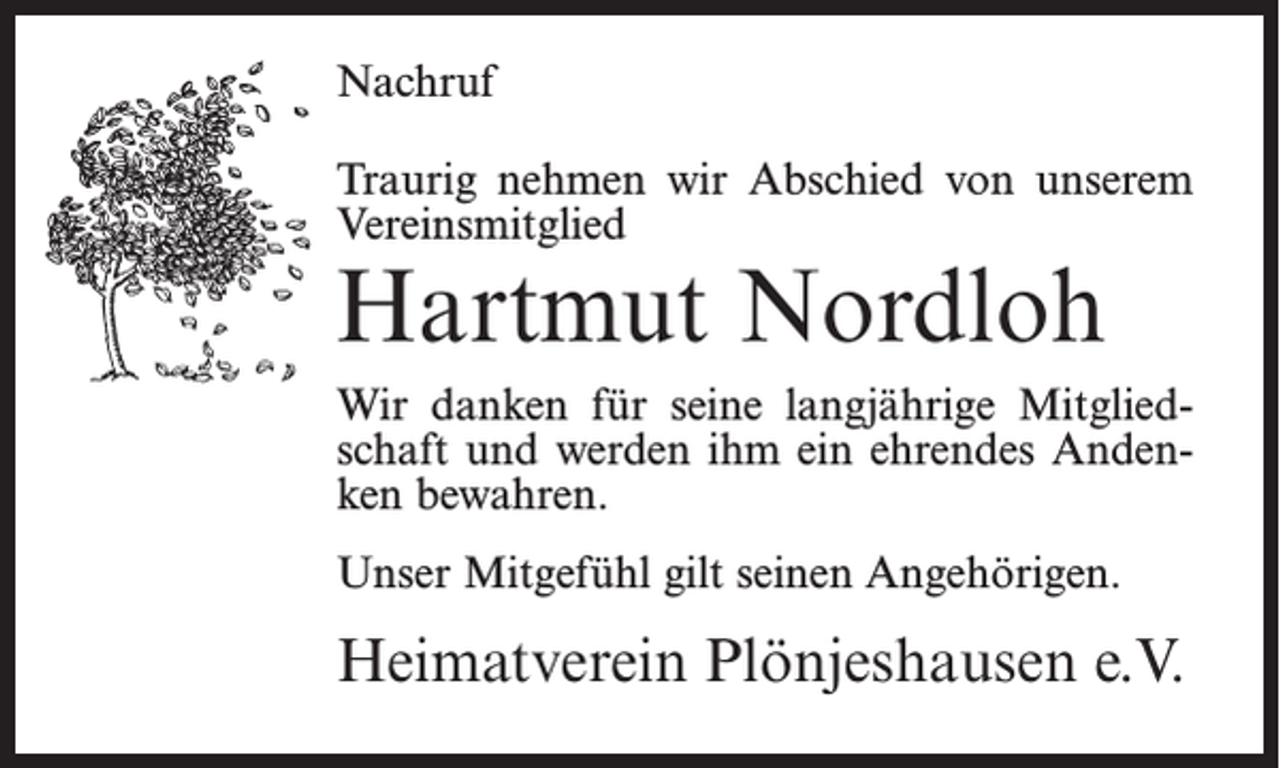 <p>Nachruf<br />Traurig nehmen wir Abschied von unserem<br />Vereinsmitglied</p><p>Hartmut Nordloh</p><p>Wir danken für seine langjährige Mitgliedschaft und werden ihm ein ehrendes Andenken bewahren.<br />Unser Mitgefühl gilt seinen Angehörigen.</p><p>Heimatverein Plönjeshausen e.V.</p>
