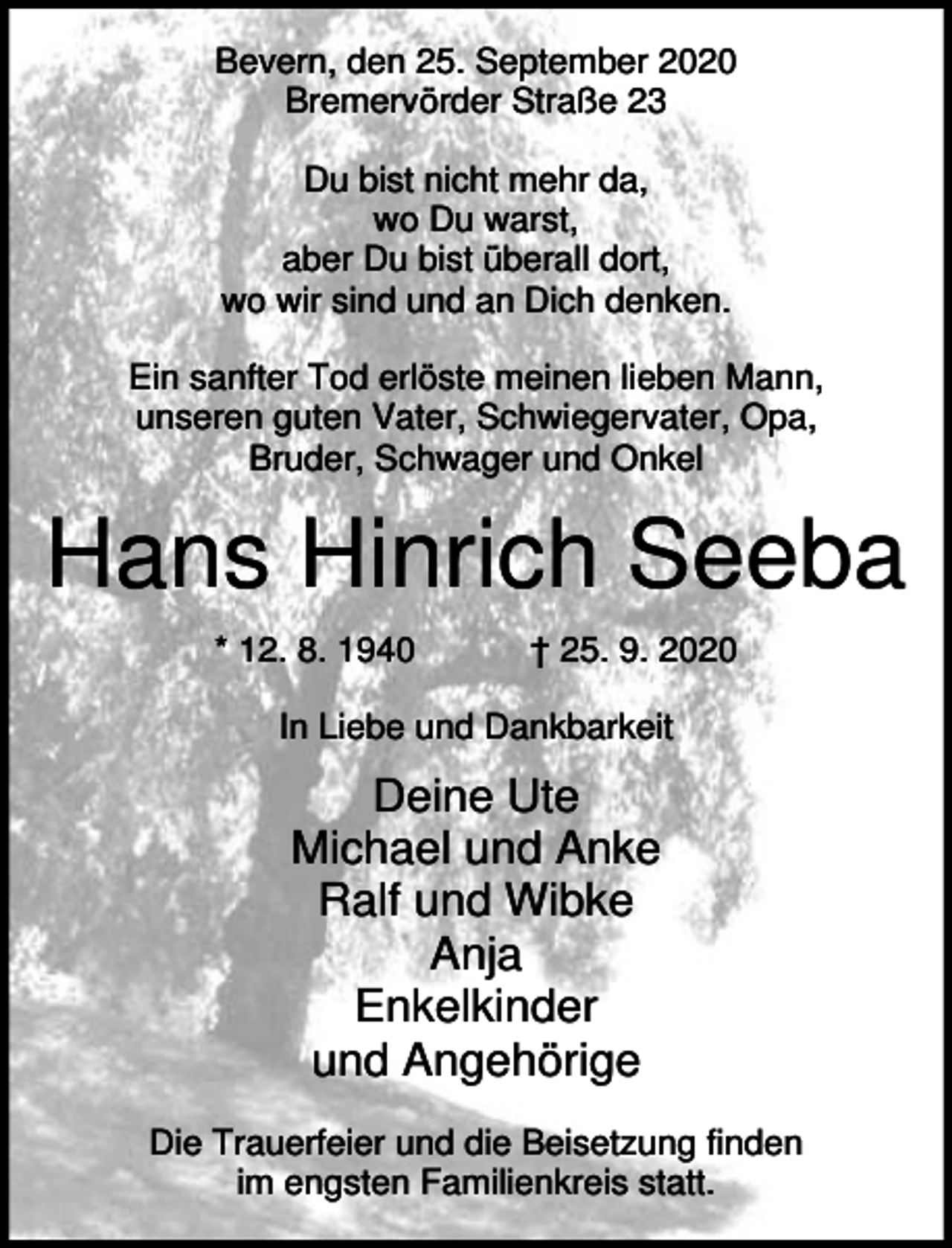 <p>Bevern, den 25. September 2020<br />Bremervörder Straße 23<br />Du bist nicht mehr da,<br />wo Du warst,<br />aber Du bist überall dort,<br />wo wir sind und an Dich denken.<br />Ein sanfter Tod erlöste meinen lieben Mann,<br />unseren guten Vater, Schwiegervater, Opa,<br />Bruder, Schwager und Onkel</p><p>Hans Hinrich Seeba<br />* 12. 8. 1940</p><p>† 25. 9. 2020</p><p>In Liebe und Dankbarkeit</p><p>Deine Ute<br />Michael und Anke<br />Ralf und Wibke<br />Anja<br />Enkelkinder<br />und Angehörige<br />Die Trauerfeier und die Beisetzung finden<br />im engsten Familienkreis statt.</p>