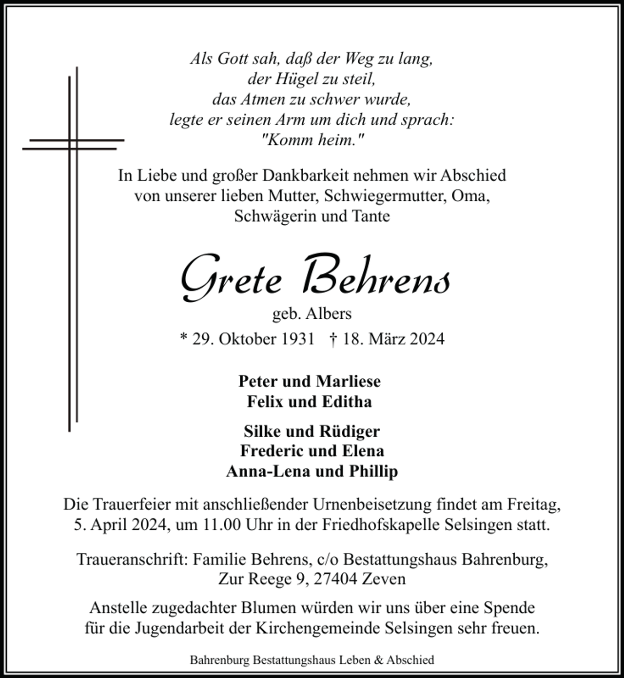 <p>Als Gott sah, daß der Weg zu lang,<br />der Hügel zu steil,<br />das Atmen zu schwer wurde,<br />legte er seinen Arm um dich und sprach:<br />"Komm heim."<br />In Liebe und großer Dankbarkeit nehmen wir Abschied<br />von unserer lieben Mutter, Schwiegermutter, Oma,<br />Schwägerin und Tante</p><p>Grete Behrens<br />geb. Albers<br />* 29. Oktober 1931 † 18. März 2024<br />Peter und Marliese<br />Felix und Editha<br />Silke und Rüdiger<br />Frederic und Elena<br />Anna-Lena und Phillip<br />Die Trauerfeier mit anschließender Urnenbeisetzung findet am Freitag,<br />5. April 2024, um 11.00 Uhr in der Friedhofskapelle Selsingen statt.<br />Traueranschrift: Familie Behrens, c/o Bestattungshaus Bahrenburg,<br />Zur Reege 9, 27404 Zeven<br />Anstelle zugedachter Blumen würden wir uns über eine Spende<br />für die Jugendarbeit der Kirchengemeinde Selsingen sehr freuen.<br />Bahrenburg Bestattungshaus Leben &amp; Abschied</p>
