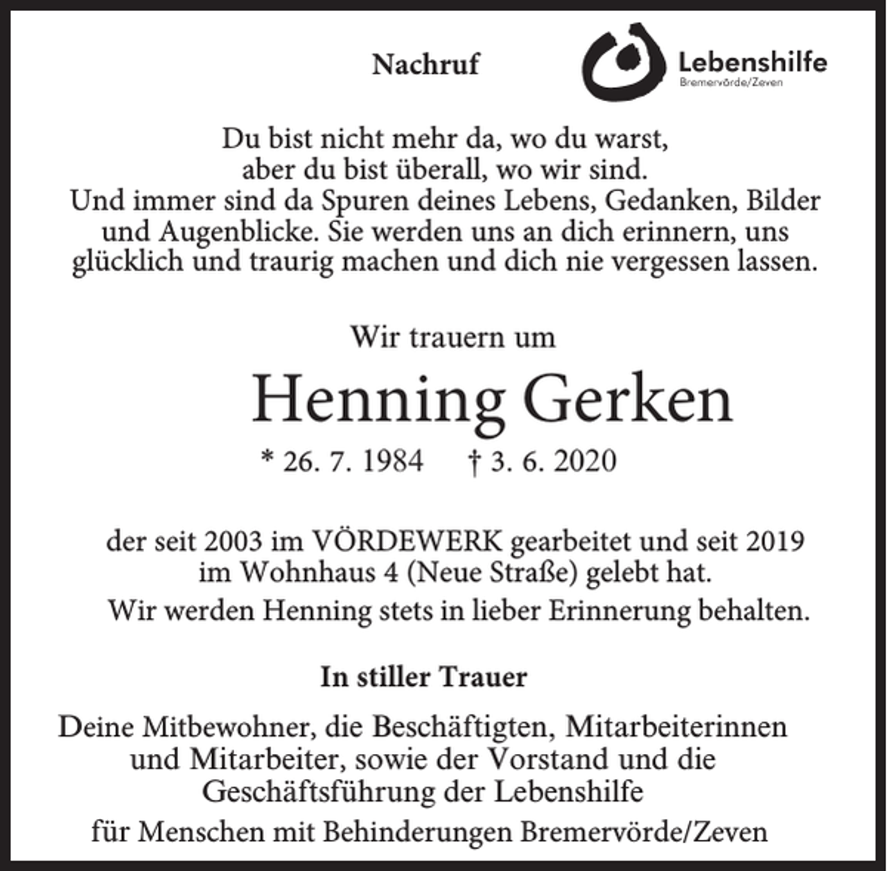 <p>Nachruf<br />Du bist nicht mehr da, wo du warst,<br />aber du bist überall, wo wir sind.<br />Und immer sind da Spuren deines Lebens, Gedanken, Bilder<br />und Augenblicke. Sie werden uns an dich erinnern, uns<br />glücklich und traurig machen und dich nie vergessen lassen.<br />Wir trauern um</p><p>Henning Gerken<br />* 26. 7. 1984</p><p>† 3. 6. 2020</p><p>der seit 2003 im VÖRDEWERK gearbeitet und seit 2019<br />im Wohnhaus 4 (Neue Straße) gelebt hat.<br />Wir werden Henning stets in lieber Erinnerung behalten.<br />In stiller Trauer<br />Deine Mitbewohner, die Beschäftigten, Mitarbeiterinnen<br />und Mitarbeiter, sowie der Vorstand und die<br />Geschäftsführung der Lebenshilfe<br />für Menschen mit Behinderungen Bremervörde/Zeven</p>