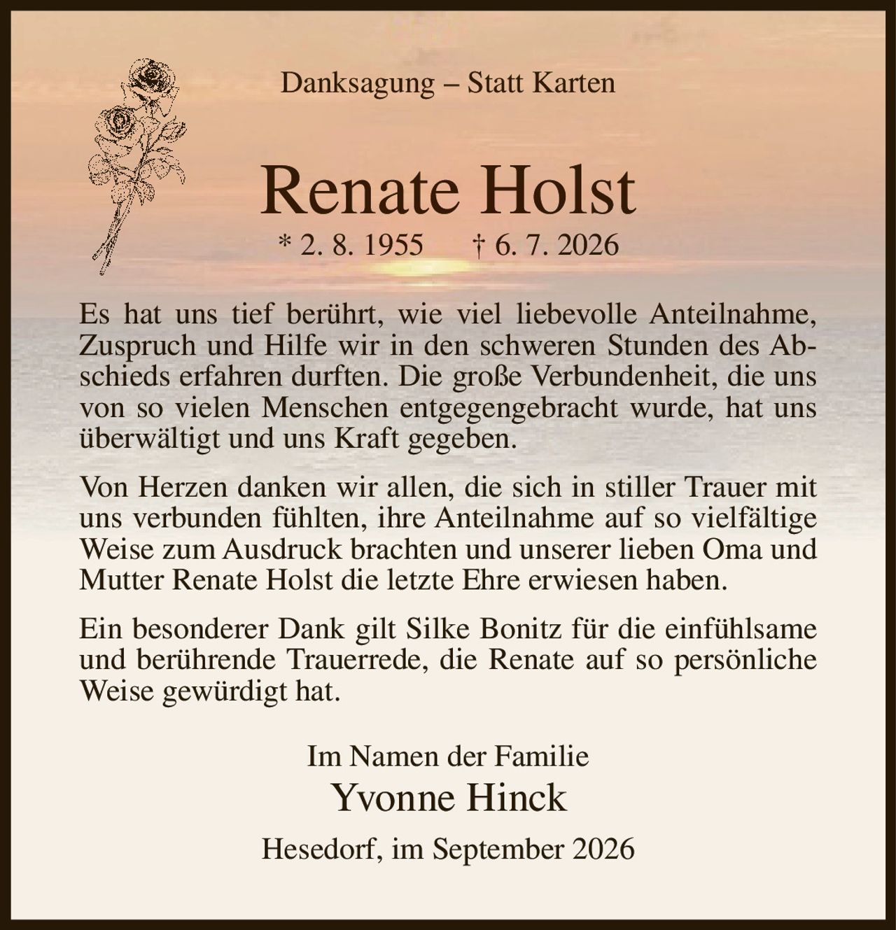 <p><strong>Danksagung – Statt Karten</strong></p>

<p><strong>Renate Holst</strong><br>* 2. 8. 1955 † 6. 7. 2026</p>

<p>Es hat uns tief berührt, wie viel liebevolle Anteilnahme, Zuspruch und Hilfe wir in den schweren Stunden des Abschieds erfahren durften. Die große Verbundenheit, die uns von so vielen Menschen entgegengebracht wurde, hat uns überwältigt und uns Kraft gegeben.</p>

<p>Von Herzen danken wir allen, die sich in stiller Trauer mit uns verbunden fühlten, ihre Anteilnahme auf so vielfältige Weise zum Ausdruck brachten und unserer lieben Oma und Mutter Renate Holst die letzte Ehre erwiesen haben.</p>

<p>Ein besonderer Dank gilt Silke Bonitz für die einfühlsame und berührende Trauerrede, die Renate auf so persönliche Weise gewürdigt hat.</p>

<p>Im Namen der Familie<br><strong>Yvonne Hinck</strong></p>

<p>Hesedorf, im September 2026</p>