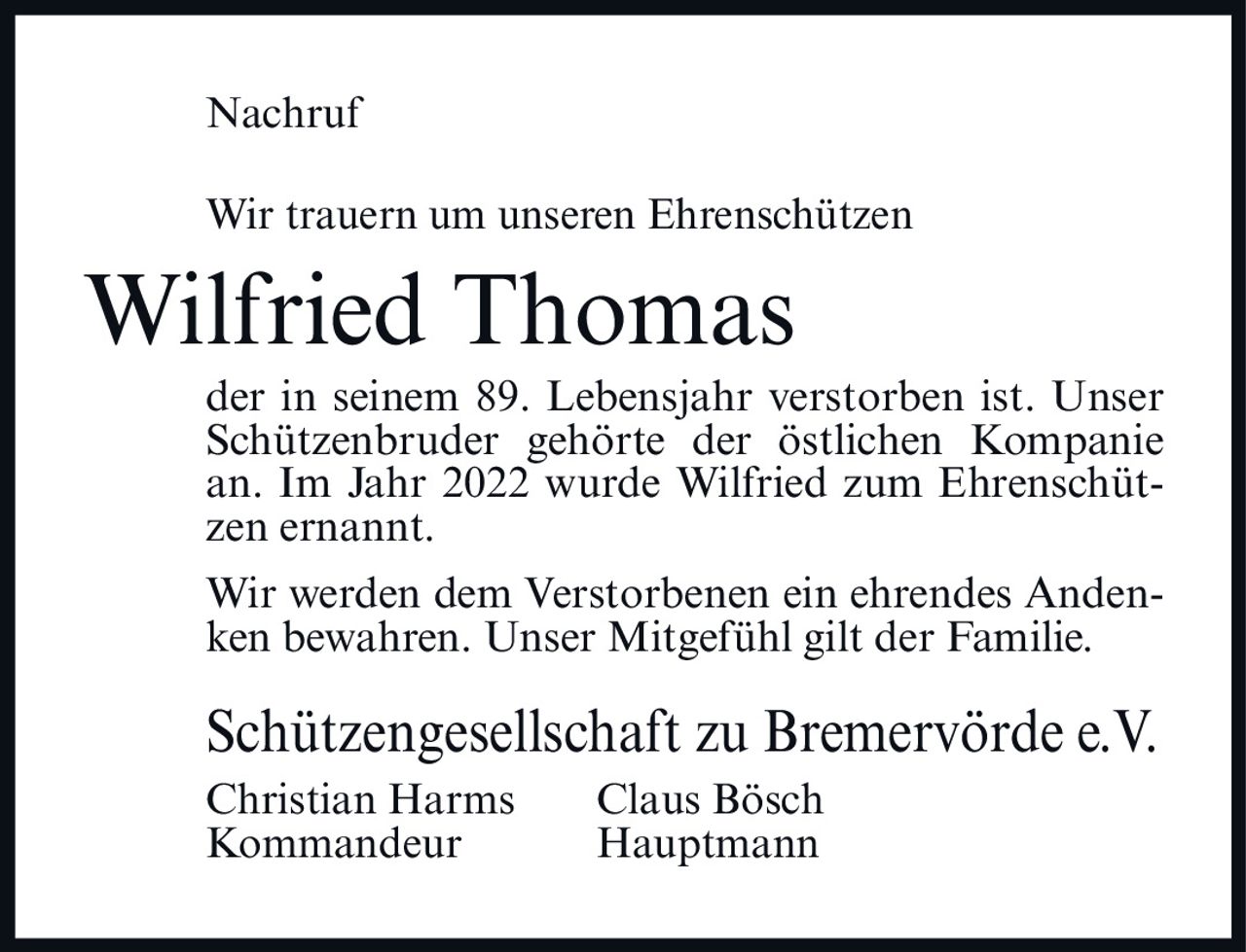 <p>Nachruf</p>

<p>Wir trauern um unseren Ehrenschützen</p>

<p><strong>Wilfried Thomas</strong></p>

<p>der in seinem 89. Lebensjahr verstorben ist. Unser Schützenbruder gehörte der östlichen Kompanie an. Im Jahr 2022 wurde Wilfried zum Ehrenschützen ernannt.</p>

<p>Wir werden dem Verstorbenen ein ehrendes Andenken bewahren. Unser Mitgefühl gilt der Familie.</p>

<p>Schützengesellschaft zu Bremervörde e.V.<br>
Christian Harms     Claus Bösch<br>
Kommandeur     Hauptmann</p>