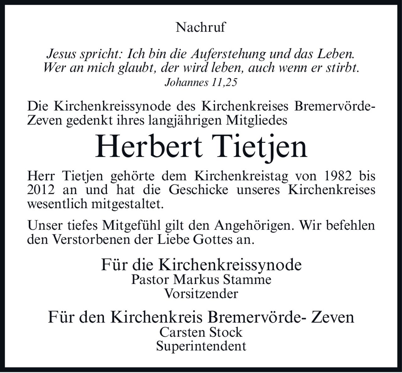 <p><i>Jesus spricht: Ich bin die Auferstehung und das Leben. Wer an mich glaubt, der wird leben, auch wenn er stirbt. Johannes 11,25</i></p><p>Die Kirchenkreissynode des Kirchenkreises Bremervörde-Zeven gedenkt ihres langjährigen Mitgliedes</p><p><strong>Herbert Tietjen</strong></p><p>Herr Tietjen gehörte dem Kirchenkreistag von 1982 bis 2012 an und hat die Geschicke unseres Kirchenkreises wesentlich mitgestaltet.</p><p>Unser tiefes Mitgefühl gilt den Angehörigen. Wir befehlen den Verstorbenen der Liebe Gottes an.</p><p>Für die Kirchenkreissynode<br/>Pastor Markus Stamme<br/>Vorsitzender</p><p>Für den Kirchenkreis Bremervörde- Zeven<br/>Carsten Stock<br/>Superintendent</p>