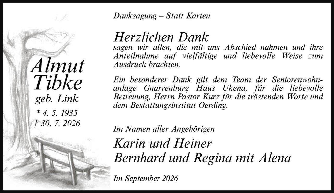 <p><i>Danksagung – Statt Karten</i></p><p><strong>Herzlichen Dank</strong><br>sagen wir allen, die mit uns Abschied nahmen und ihre Anteilnahme auf vielfältige und liebevolle Weise zum Ausdruck brachten.</p><p>Ein besonderer Dank gilt dem Team der Seniorenwohnanlage Gnarrenburg Haus Ukena, für die liebevolle Betreuung, Herrn Pastor Kurz für die tröstenden Worte und dem Bestattungsinstitut Oerding.</p><p>Im Namen aller Angehörigen</p><p><strong>Karin und Heiner<br>Bernhard und Regina mit Alena</strong></p><p>Im September 2026</p><p><strong>Almut Tibke</strong><br>geb. Link<br>* 4. 5. 1935<br>† 30. 7. 2026</p>