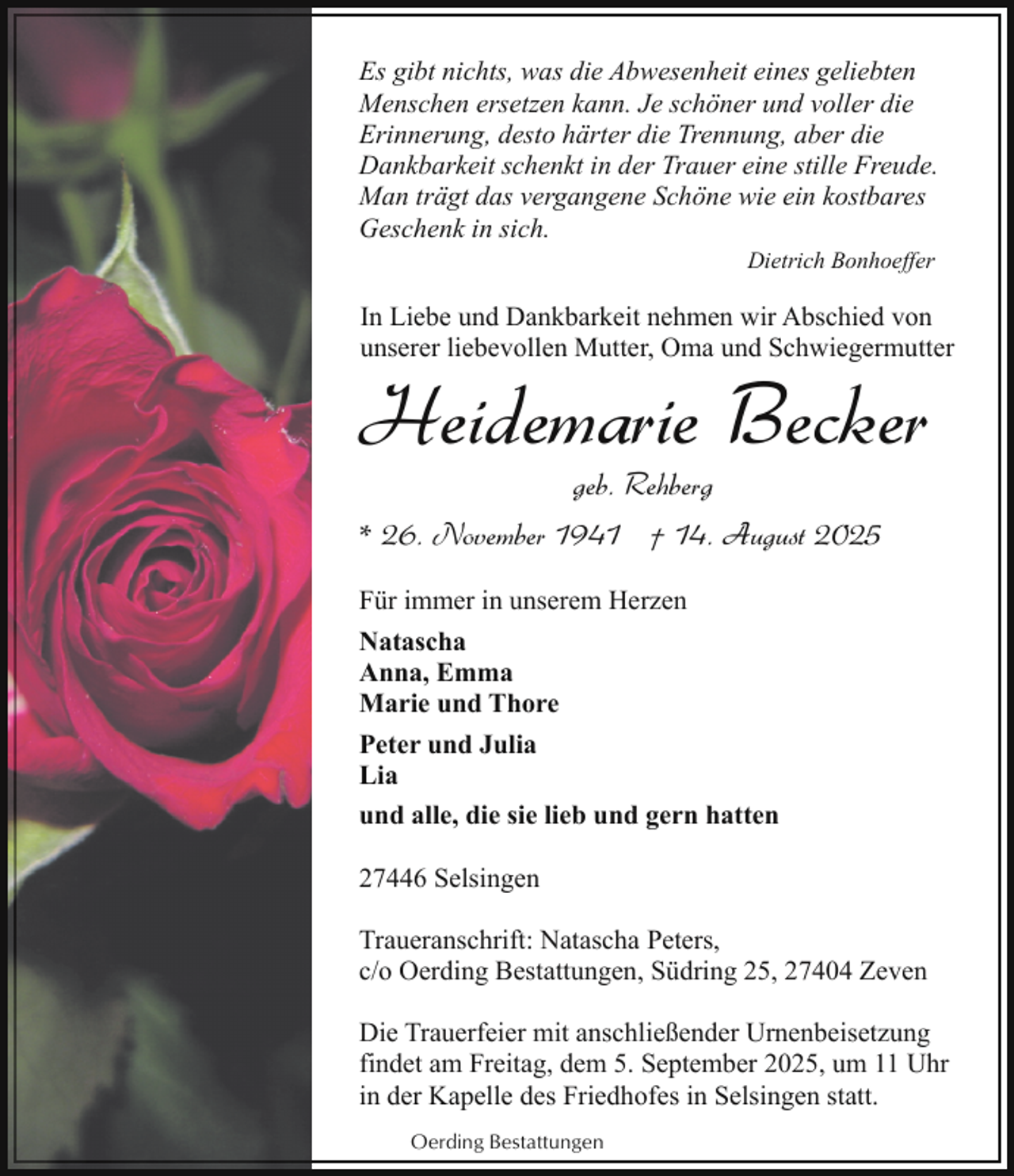 <p>Es gibt nichts, was die Abwesenheit eines geliebten<br />Menschen ersetzen kann. Je schöner und voller die<br />Erinnerung, desto härter die Trennung, aber die<br />Dankbarkeit schenkt in der Trauer eine stille Freude.<br />Man trägt das vergangene Schöne wie ein kostbares<br />Geschenk in sich.<br />Dietrich Bonhoeffer</p><p>In Liebe und Dankbarkeit nehmen wir Abschied von<br />unserer liebevollen Mutter, Oma und Schwiegermutter</p><p>Heidemarie Becker<br />geb. Rehberg</p><p>* 26. November 1941 † 14. August 2025<br />Für immer in unserem Herzen<br />Natascha<br />Anna, Emma<br />Marie und Thore<br />Peter und Julia<br />Lia<br />und alle, die sie lieb und gern hatten<br />27446 Selsingen<br />Traueranschrift: Natascha Peters,<br />c/o Oerding Bestattungen, Südring 25, 27404 Zeven<br />Die Trauerfeier mit anschließender Urnenbeisetzung<br />findet am Freitag, dem 5. September 2025, um 11 Uhr<br />in der Kapelle des Friedhofes in Selsingen statt.<br />Oerding Bestattungen</p>
