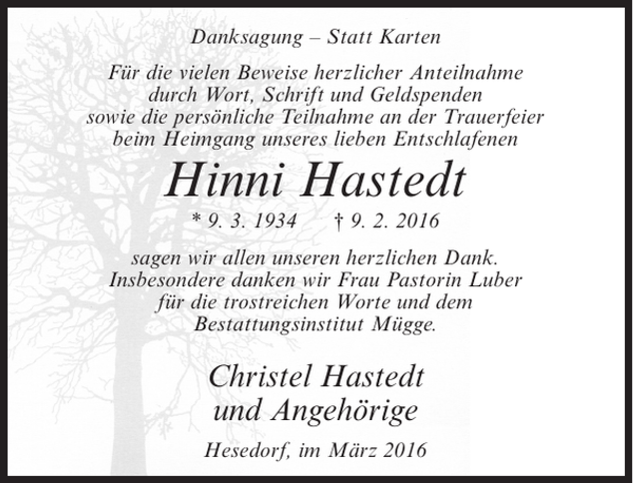 <p>Danksagung – Statt Karten<br />Für die vielen Beweise herzlicher Anteilnahme<br />durch Wort, Schrift und Geldspenden<br />sowie die persönliche Teilnahme an der Trauerfeier<br />beim Heimgang unseres lieben Entschlafenen</p><p>Hinni Hastedt<br />* 9. 3. 1934</p><p>† 9. 2. 2016</p><p>sagen wir allen unseren herzlichen Dank.<br />Insbesondere danken wir Frau Pastorin Luber<br />für die trostreichen Worte und dem<br />Bestattungsinstitut Mügge.</p><p>Christel Hastedt<br />und Angehörige<br />Hesedorf, im März 2016</p>