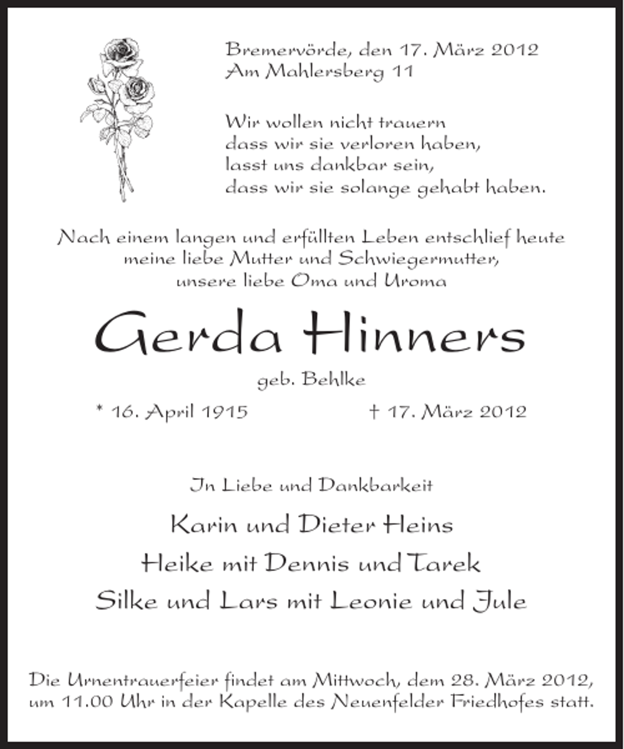 <p>Bremervörde, den 17. März 2012<br />Am Mahlersberg 11<br />Wir wollen nicht trauern<br />dass wir sie verloren haben,<br />lasst uns dankbar sein,<br />dass wir sie solange gehabt haben.<br />Nach einem langen und erfüllten Leben entschlief heute<br />meine liebe Mutter und Schwiegermutter,<br />unsere liebe Oma und Uroma</p><p>Gerda Hinners<br />geb. Behlke<br />* 16. April 1915</p><p>† 17. März 2012</p><p>In Liebe und Dankbarkeit</p><p>Karin und Dieter Heins<br />Heike mit Dennis und Tarek<br />Silke und Lars mit Leonie und Jule<br />Die Urnentrauerfeier findet am Mittwoch, dem 28. März 2012,<br />um 11.00 Uhr in der Kapelle des Neuenfelder Friedhofes statt.</p>