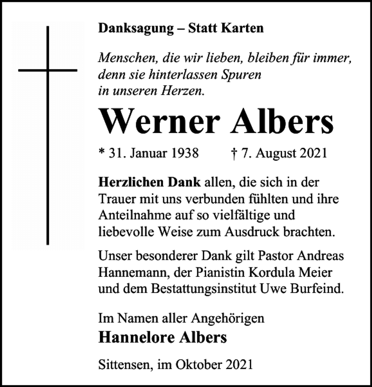 <p>Danksagung – Statt Karten<br />Menschen, die wir lieben, bleiben für immer,<br />denn sie hinterlassen Spuren<br />in unseren Herzen.</p><p>Werner Albers<br />* 31. Januar 1938</p><p>† 7. August 2021</p><p>Herzlichen Dank allen, die sich in der<br />Trauer mit uns verbunden fühlten und ihre<br />Anteilnahme auf so vielfältige und<br />liebevolle Weise zum Ausdruck brachten.<br />Unser besonderer Dank gilt Pastor Andreas<br />Hannemann, der Pianistin Kordula Meier<br />und dem Bestattungsinstitut Uwe Burfeind.<br />Im Namen aller Angehörigen</p><p>Hannelore Albers</p><p>Sittensen, im Oktober 2021</p>