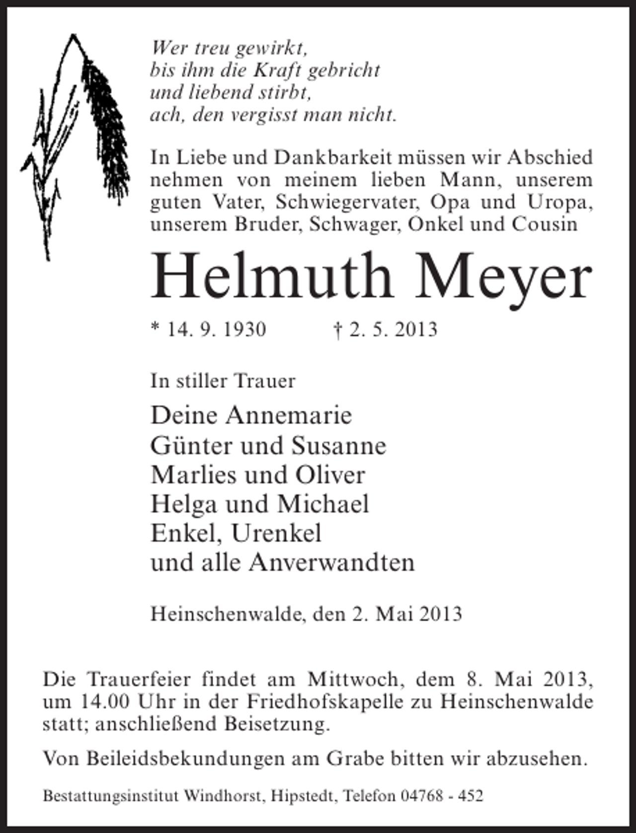 <p>Wer treu gewirkt,<br />bis ihm die Kraft gebricht<br />und liebend stirbt,<br />ach, den vergisst man nicht.<br />In Liebe und Dankbarkeit müssen wir Abschied<br />nehmen von meinem lieben Mann, unserem<br />guten Vater, Schwiegervater, Opa und Uropa,<br />unserem Bruder, Schwager, Onkel und Cousin</p><p>Helmuth Meyer<br />* 14. 9. 1930 † 2. 5. 2013<br />In stiller Trauer</p><p>Deine Annemarie<br />Günter und Susanne<br />Marlies und Oliver<br />Helga und Michael<br />Enkel, Urenkel<br />und alle Anverwandten<br />Heinschenwalde, den 2. Mai 2013<br />Die Trauerfeier findet am Mittwoch, dem 8. Mai 2013,<br />um 14.00 Uhr in der Friedhofskapelle zu Heinschenwalde<br />statt; anschließend Beisetzung.<br />Von Beileidsbekundungen am Grabe bitten wir abzusehen.<br />Bestattungsinstitut Windhorst, Hipstedt, Telefon 04768 - 452</p>