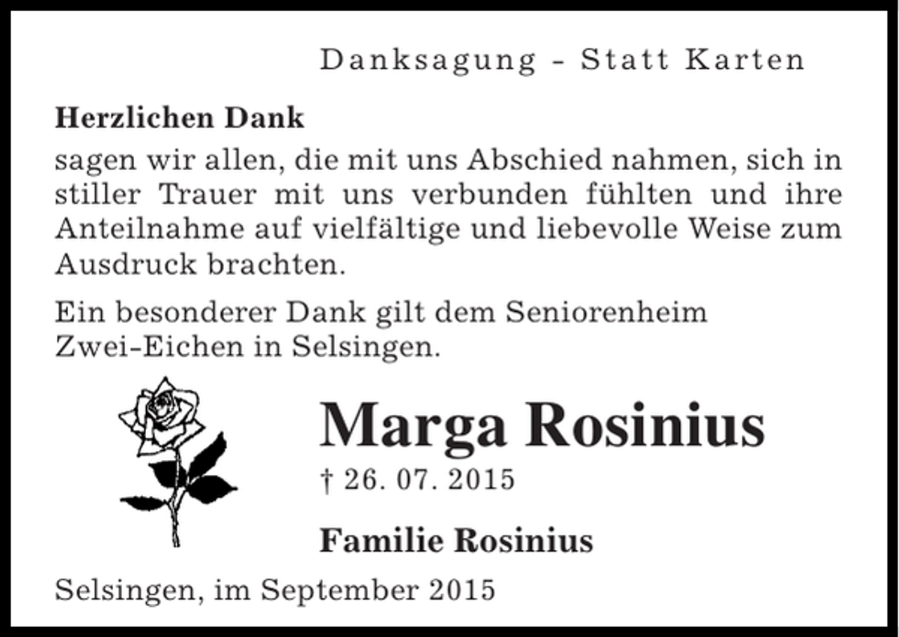 <p>D a n k s a g u n g - S t a t t K a rt e n<br />Herzlichen Dank<br />sagen wir allen, die mit uns Abschied nahmen, sich in<br />stiller Trauer mit uns verbunden fühlten und ihre<br />Anteilnahme auf vielfältige und liebevolle Weise zum<br />Ausdruck brachten.<br />Ein besonderer Dank gilt dem Seniorenheim<br />Zwei-Eichen in Selsingen.</p><p>Marga Rosinius<br />† 26. 07. 2015</p><p>Familie Rosinius<br />Selsingen, im September 2015</p>