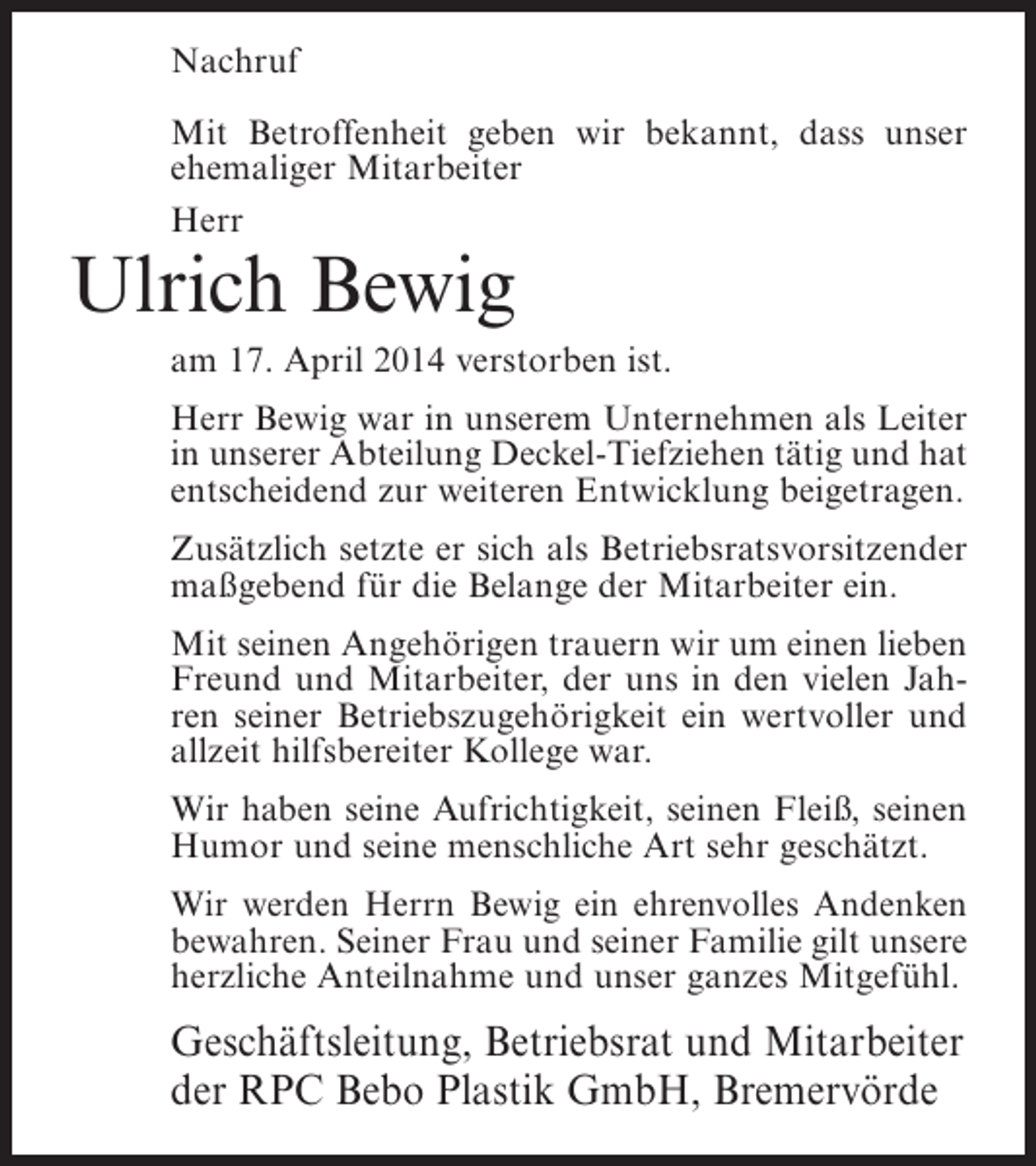 <p>Nachruf<br />Mit Betroffenheit geben wir bekannt, dass unser<br />ehemaliger Mitarbeiter<br />Herr</p><p>Ulrich Bewig</p><p>am 17. April 2014 verstorben ist.<br />Herr Bewig war in unserem Unternehmen als Leiter<br />in unserer Abteilung Deckel-Tiefziehen tätig und hat<br />entscheidend zur weiteren Entwicklung beigetragen.<br />Zusätzlich setzte er sich als Betriebsratsvorsitzender<br />maßgebend für die Belange der Mitarbeiter ein.<br />Mit seinen Angehörigen trauern wir um einen lieben<br />Freund und Mitarbeiter, der uns in den vielen Jahren seiner Betriebszugehörigkeit ein wertvoller und<br />allzeit hilfsbereiter Kollege war.<br />Wir haben seine Aufrichtigkeit, seinen Fleiß, seinen<br />Humor und seine menschliche Art sehr geschätzt.<br />Wir werden Herrn Bewig ein ehrenvolles Andenken<br />bewahren. Seiner Frau und seiner Familie gilt unsere<br />herzliche Anteilnahme und unser ganzes Mitgefühl.</p><p>Geschäftsleitung, Betriebsrat und Mitarbeiter<br />der RPC Bebo Plastik GmbH, Bremervörde</p>