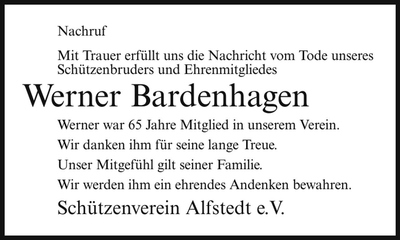 <p>Nachruf<br />Mit Trauer erfüllt uns die Nachricht vom Tode unseres<br />Schützenbruders und Ehrenmitgliedes</p><p>Werner Bardenhagen</p><p>Werner war 65 Jahre Mitglied in unserem Verein.<br />Wir danken ihm für seine lange Treue.<br />Unser Mitgefühl gilt seiner Familie.<br />Wir werden ihm ein ehrendes Andenken bewahren.</p><p>Schützenverein Alfstedt e.V.</p>