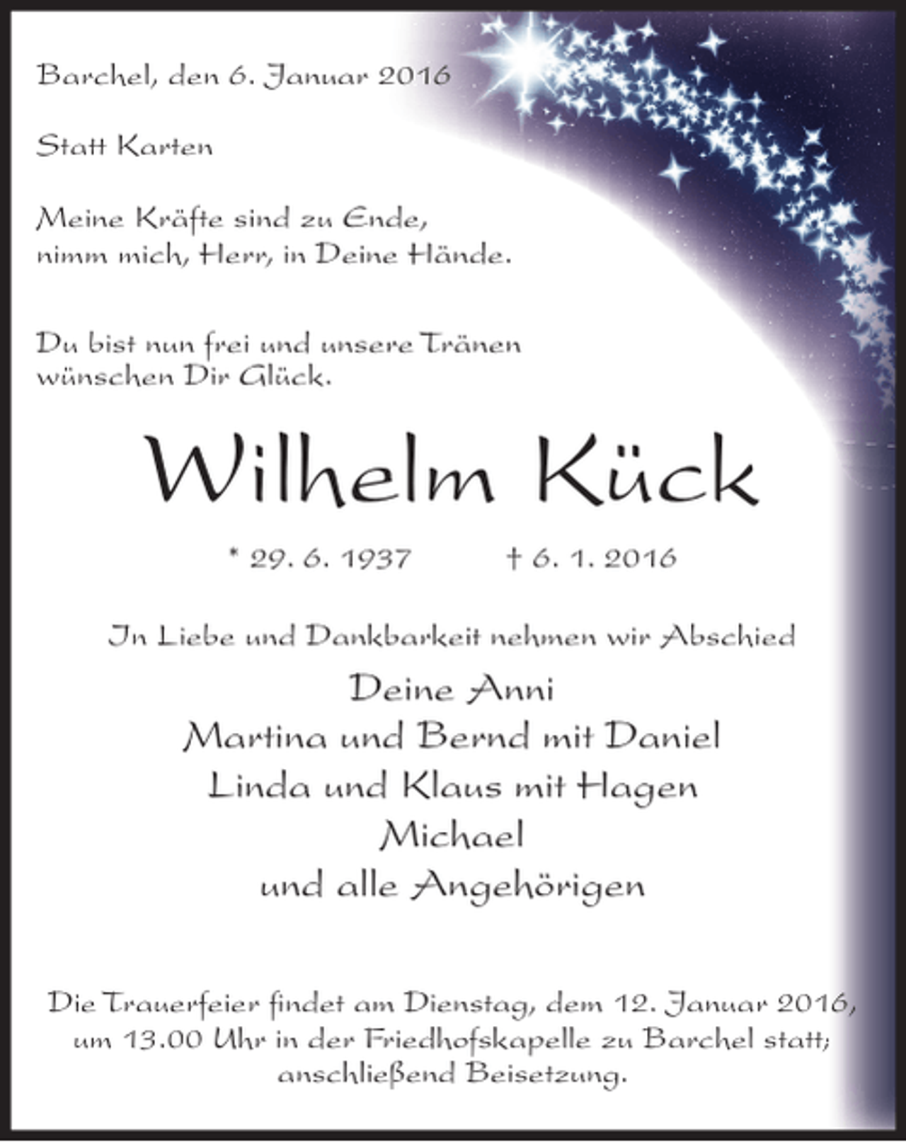 <p>Barchel, den 6. Januar 2016<br />Statt Karten<br />Meine Kräfte sind zu Ende,<br />nimm mich, Herr, in Deine Hände.<br />Du bist nun frei und unsere Tränen<br />wünschen Dir Glück.</p><p>Wilhelm Kück<br />* 29. 6. 1937</p><p>† 6. 1. 2016</p><p>In Liebe und Dankbarkeit nehmen wir Abschied</p><p>Deine Anni<br />Martina und Bernd mit Daniel<br />Linda und Klaus mit Hagen<br />Michael<br />und alle Angehörigen<br />Die Trauerfeier ﬁndet am Dienstag, dem 12. Januar 2016,<br />um 13.00 Uhr in der Friedhofskapelle zu Barchel statt;<br />anschließend Beisetzung.</p>