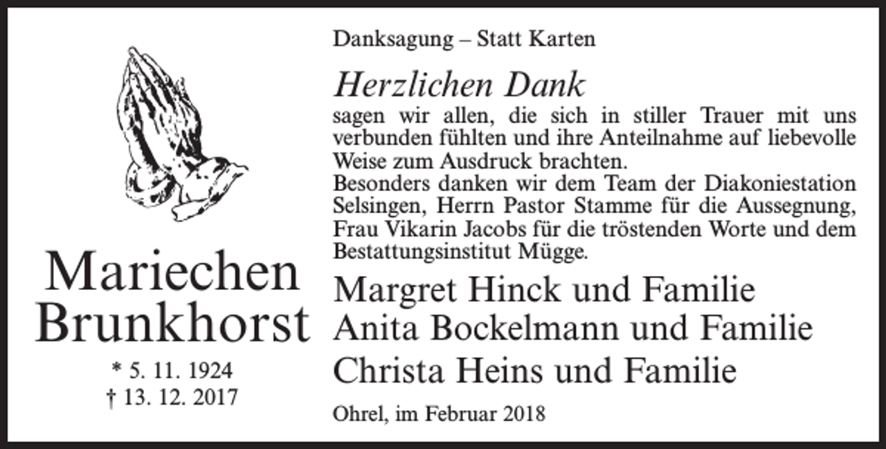 <p>Danksagung – Statt Karten</p><p>Herzlichen Dank</p><p>Mariechen<br />Brunkhorst<br />* 5. 11. 1924<br />† 13. 12. 2017</p><p>sagen wir allen, die sich in stiller Trauer mit uns<br />­verbunden fühlten und ihre Anteilnahme auf ­liebevolle<br />Weise zum Ausdruck brachten.<br />Besonders danken wir dem Team der Diakoniestation<br />Selsingen, Herrn Pastor Stamme für die Aussegnung,<br />Frau Vikarin Jacobs für die tröstenden Worte und dem<br />­Bestattungsinstitut Mügge.</p><p>Margret Hinck und Familie<br />Anita Bockelmann und Familie<br />Christa Heins und Familie<br />Ohrel, im Februar 2018</p>