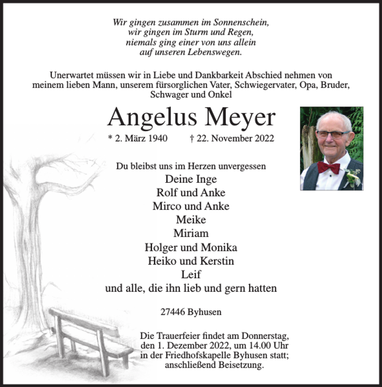 <p>Wir gingen zusammen im Sonnenschein,<br />wir gingen im Sturm und Regen,<br />niemals ging einer von uns allein<br />auf unseren Lebenswegen.<br />Unerwartet müssen wir in Liebe und Dankbarkeit Abschied nehmen von<br />meinem lieben Mann, unserem fürsorglichen Vater, Schwiegervater, Opa, Bruder,<br />Schwager und Onkel</p><p>Angelus Meyer<br />* 2. März 1940</p><p>† 22. November 2022</p><p>Du bleibst uns im Herzen unvergessen</p><p>Deine Inge<br />Rolf und Anke<br />Mirco und Anke<br />Meike<br />Miriam<br />Holger und Monika<br />Heiko und Kerstin<br />Leif<br />und alle, die ihn lieb und gern hatten<br />27446 Byhusen<br />Die Trauerfeier findet am Donnerstag,<br />den 1. Dezember 2022, um 14.00 Uhr<br />in der Friedhofskapelle Byhusen statt;<br />anschließend Beisetzung.</p>