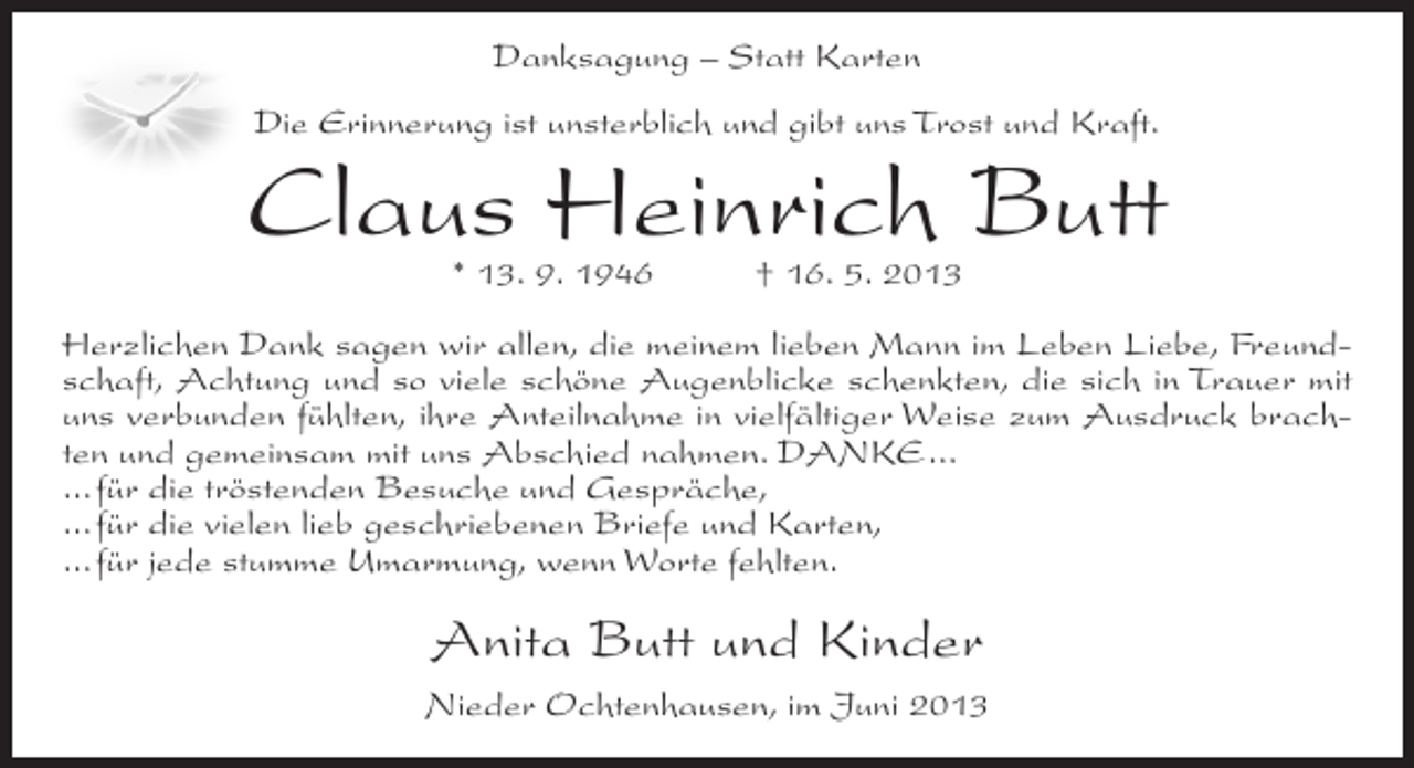 <p>Danksagung – Statt Karten<br />Die Erinnerung ist unsterblich und gibt uns Trost und Kraft.</p><p>Claus Heinrich Butt<br />* 13. 9. 1946</p><p>† 16. 5. 2013</p><p>Herzlichen Dank sagen wir allen, die meinem lieben Mann im Leben Liebe, Freundschaft, Achtung und so viele schöne Augenblicke schenkten, die sich in Trauer mit<br />uns verbunden fühlten, ihre Anteilnahme in vielfältiger Weise zum Ausdruck brachten und gemeinsam mit uns Abschied nahmen. DANKE...<br />...für die tröstenden Besuche und Gespräche,<br />...für die vielen lieb geschriebenen Briefe und Karten,<br />...für jede stumme Umarmung, wenn Worte fehlten.</p><p>Anita Butt und Kinder<br />Nieder Ochtenhausen, im Juni 2013</p>