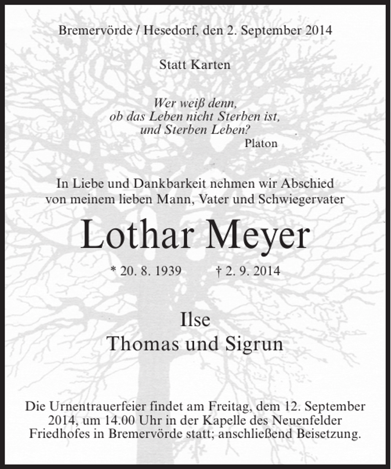 <p>Bremervörde / Hesedorf, den 2. September 2014<br />Statt Karten<br />Wer weiß denn,<br />ob das Leben nicht Sterben ist,<br />und Sterben Leben?<br />Platon</p><p>In Liebe und Dankbarkeit nehmen wir Abschied<br />von meinem lieben Mann, Vater und Schwiegervater</p><p>Lothar Meyer<br />* 20. 8. 1939 † 2. 9. 2014</p><p>Ilse<br />Thomas und Sigrun<br />Die Urnentrauerfeier findet am Freitag, dem 12. September<br />2014, um 14.00 Uhr in der Kapelle des Neuenfelder<br />Friedhofes in Bremervörde statt; anschließend Beisetzung.</p>