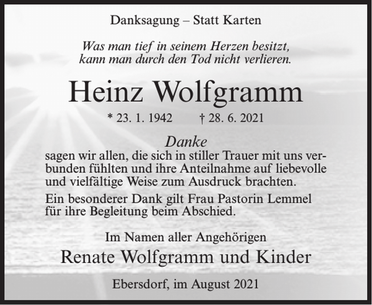 <p>Danksagung – Statt Karten<br />Was man tief in seinem Herzen besitzt,<br />kann man durch den Tod nicht verlieren.</p><p>Heinz Wolfgramm<br />* 23. 1. 1942</p><p>† 28. 6. 2021</p><p>Danke</p><p>sagen wir allen, die sich in stiller Trauer mit uns verbunden fühlten und ihre Anteilnahme auf liebevolle<br />und vielfältige Weise zum Ausdruck brachten.<br />Ein besonderer Dank gilt Frau Pastorin Lemmel<br />für ihre Begleitung beim Abschied.<br />Im Namen aller Angehörigen</p><p>Renate Wolfgramm und Kinder<br />Ebersdorf, im August 2021</p>