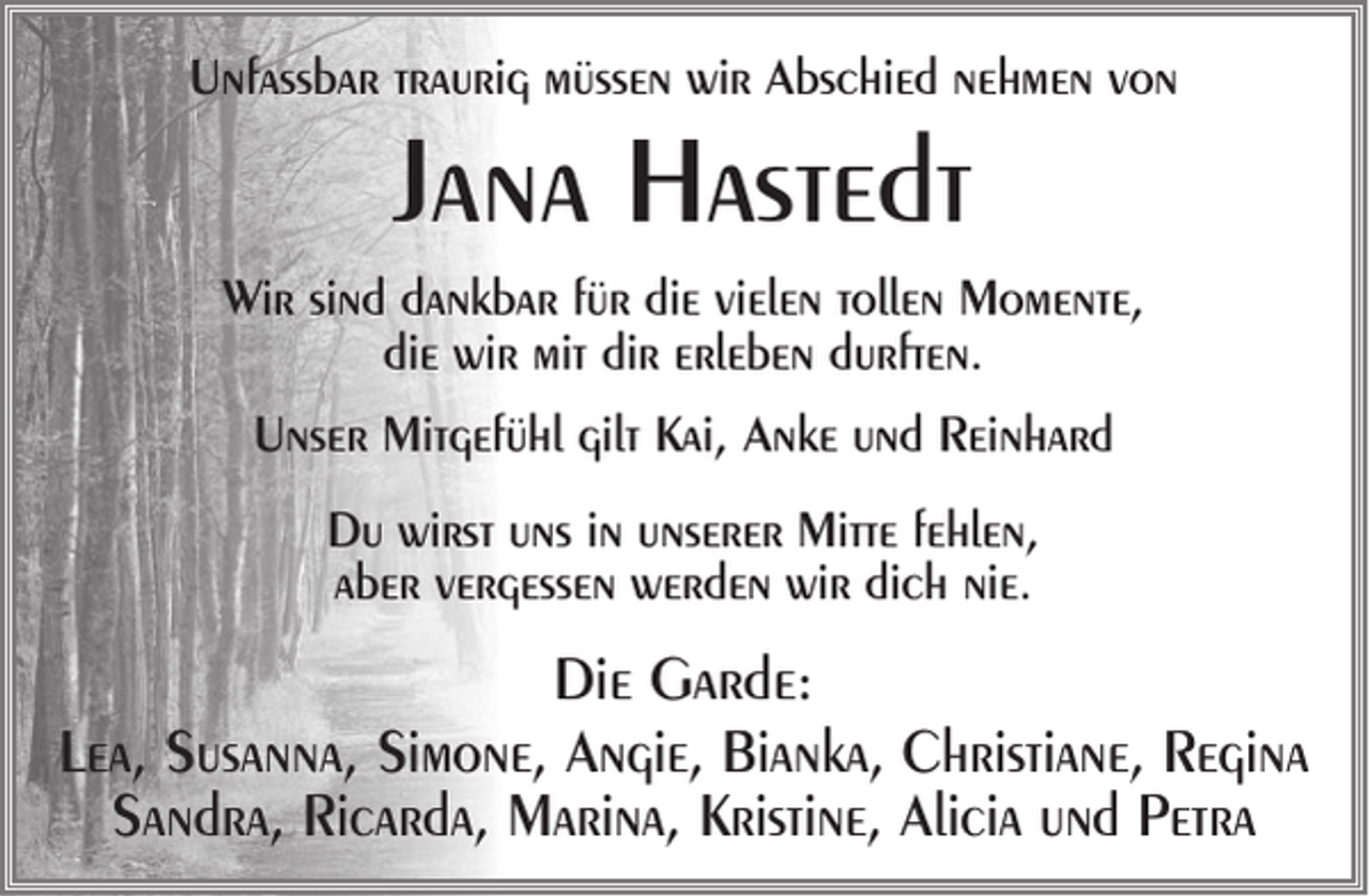 <p>Unfassbar traurig müssen wir Abschied nehmen von</p><p>Jana Hastedt</p><p>Wir sind dankbar für die vielen tollen Momente,<br />die wir mit dir erleben durften.<br />Unser Mitgefühl gilt Kai, Anke und Reinhard<br />Du wirst uns in unserer Mitte fehlen,<br />aber vergessen werden wir dich nie.</p><p>Die Garde:<br />Lea, Susanna, Simone, Angie, Bianka, Christiane, Regina<br />Sandra, Ricarda, Marina, Kristine, Alicia und Petra</p>