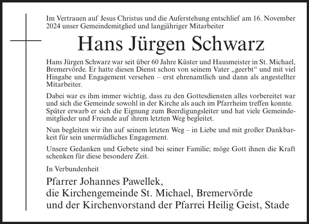 <p>Im Vertrauen auf Jesus Christus und die Auferstehung entschlief am 16. November<br />2024 unser Gemeindemitglied und langjähriger Mitarbeiter</p><p>Hans Jürgen Schwarz<br />Hans Jürgen Schwarz war seit über 60 Jahre Küster und Hausmeister in St. Michael,<br />Bremervörde. Er hatte diesen Dienst schon von seinem Vater „geerbt“ und mit viel<br />Hingabe und Engagement versehen – erst ehrenamtlich und dann als angestellter<br />Mitarbeiter.<br />Dabei war es ihm immer wichtig, dass zu den Gottesdiensten alles vorbereitet war<br />und sich die Gemeinde sowohl in der Kirche als auch im Pfarrheim treffen konnte.<br />Später erwarb er sich die Eignung zum Beerdigungsleiter und hat viele Gemeindemitglieder und Freunde auf ihrem letzten Weg begleitet.<br />Nun begleiten wir ihn auf seinem letzten Weg – in Liebe und mit großer Dankbarkeit für sein unermüdliches Engagement.<br />Unsere Gedanken und Gebete sind bei seiner Familie; möge Gott ihnen die Kraft<br />schenken für diese besondere Zeit.<br />In Verbundenheit</p><p>Pfarrer Johannes Pawellek,<br />die Kirchengemeinde St. Michael, Bremervörde<br />und der Kirchenvorstand der Pfarrei Heilig Geist, Stade</p>