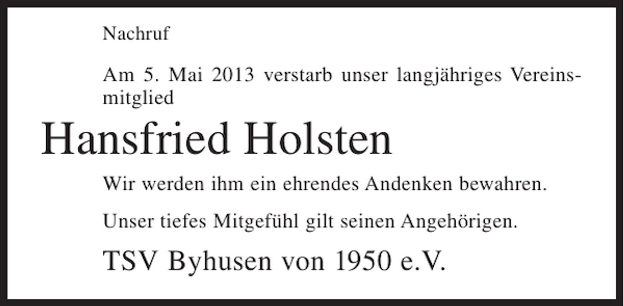 <p>Nachruf</p><p>Am 5. Mai 2013 verstarb unser langjähriges Vereinsmitglied</p><p>Hansfried Holsten<br />Wir werden ihm ein ehrendes Andenken bewahren.<br />Unser tiefes Mitgefühl gilt seinen Angehörigen.</p><p>TSV Byhusen von 1950 e.V.</p>