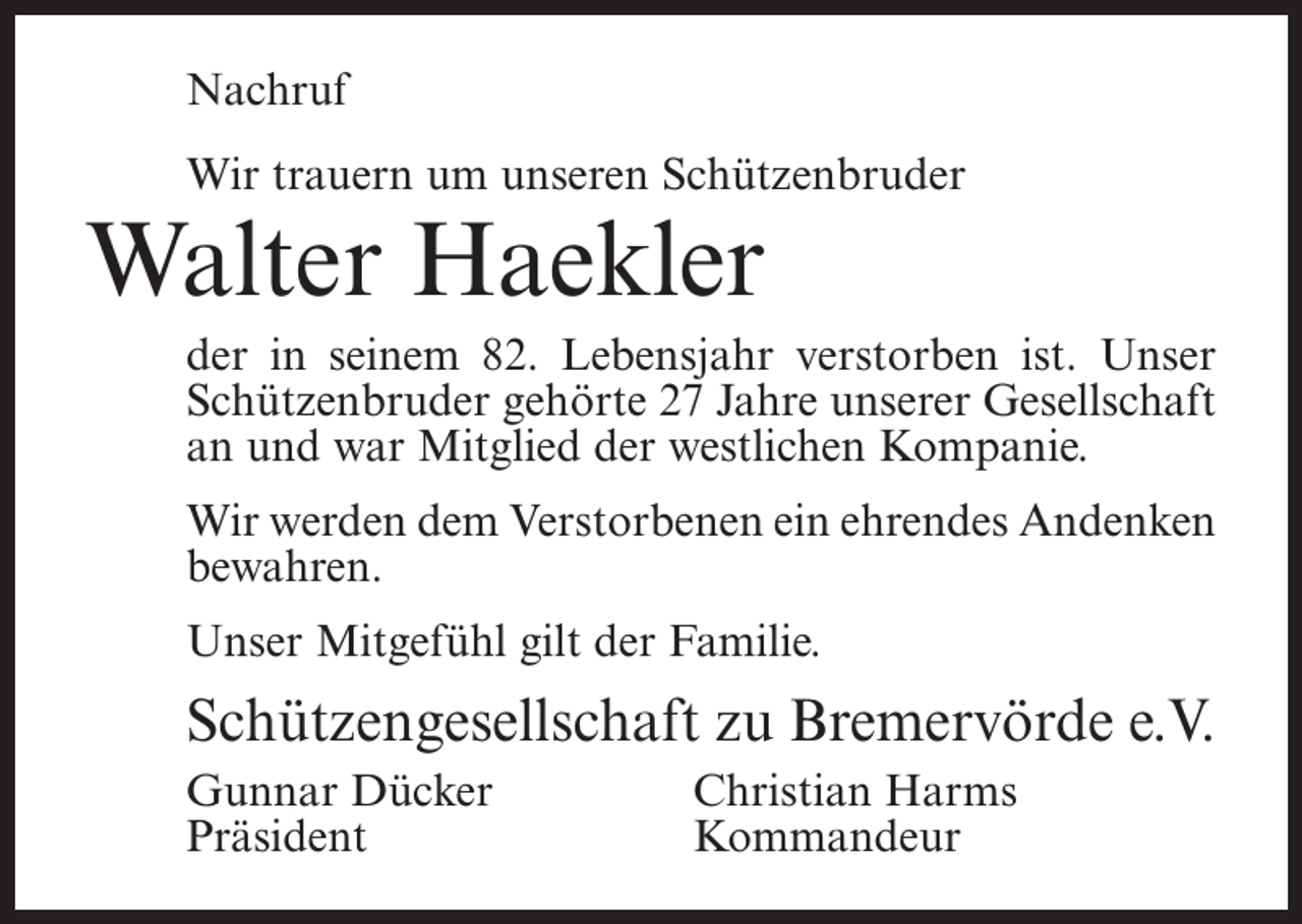 <p>Nachruf<br />Wir trauern um unseren Schützenbruder</p><p>Walter Haekler</p><p>der in seinem 82. Lebensjahr verstorben ist. Unser<br />Schützenbruder gehörte 27 Jahre unserer Gesellschaft<br />an und war Mitglied der westlichen Kompanie.<br />Wir werden dem Verstorbenen ein ehrendes Andenken<br />bewahren.<br />Unser Mitgefühl gilt der Familie.</p><p>Schützengesellschaft zu Bremervörde e.V.<br />Gunnar Dücker<br />Christian Harms<br />Präsident Kommandeur</p>