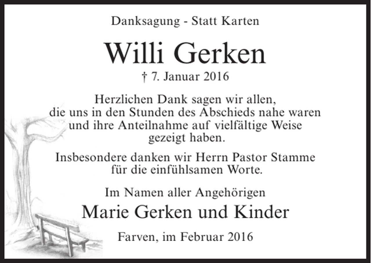 <p>Danksagung - Statt Karten</p><p>Willi Gerken<br />† 7. Januar 2016</p><p>Herzlichen Dank sagen wir allen,<br />die uns in den Stunden des Abschieds nahe waren<br />und ihre Anteilnahme auf vielfältige Weise<br />gezeigt haben.<br />Insbesondere danken wir Herrn Pastor Stamme<br />für die einfühlsamen Worte.<br />Im Namen aller Angehörigen</p><p>Marie Gerken und Kinder<br />Farven, im Februar 2016</p>