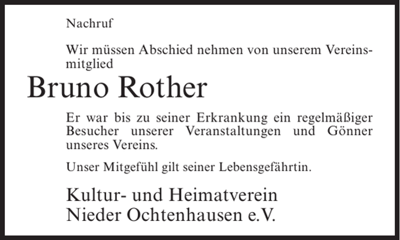 <p>Nachruf</p><p>Wir müssen Abschied nehmen von unserem Vereinsmitglied</p><p>Bruno Rother</p><p>Er war bis zu seiner Erkrankung ein regelmäßiger<br />Besucher unserer Veranstaltungen und Gönner<br />unseres Vereins.<br />Unser Mitgefühl gilt seiner Lebensgefährtin.</p><p>Kultur- und Heimatverein<br />Nieder Ochtenhausen e.V.</p>