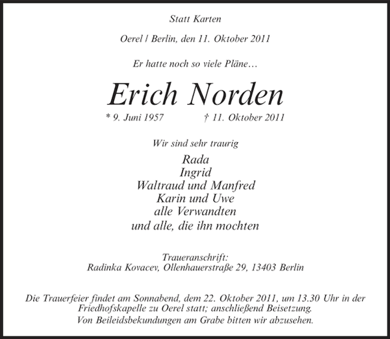 <p>Statt Karten<br />Oerel / Berlin, den 11. Oktober 2011<br />Er hatte noch so viele Pläne…</p><p>Erich Norden<br />* 9. Juni 1957</p><p>† 11. Oktober 2011</p><p>Wir sind sehr traurig</p><p>Rada<br />Ingrid<br />Waltraud und Manfred<br />Karin und Uwe<br />alle Verwandten<br />und alle, die ihn mochten<br />Traueranschrift:<br />Radinka Kovacev, Ollenhauerstraße 29, 13403 Berlin<br />Die Trauerfeier findet am Sonnabend, dem 22. Oktober 2011, um 13.30 Uhr in der<br />Friedhofskapelle zu Oerel statt; anschließend Beisetzung.<br />Von Beileidsbekundungen am Grabe bitten wir abzusehen.</p>