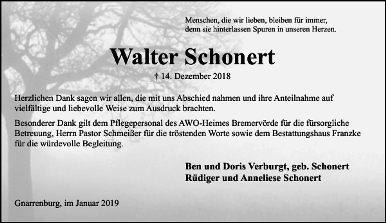 <p>Menschen, die wir lieben, bleiben für immer,<br />denn sie hinterlassen Spuren in unseren Herzen.</p><p>Walter Schonert<br />† 14. Dezember 2018</p><p>Herzlichen Dank sagen wir allen, die mit uns Abschied nahmen und ihre Anteilnahme auf<br />vielfältige und liebevolle Weise zum Ausdruck brachten.<br />Besonderer Dank gilt dem Pflegepersonal des AWO-Heimes Bremervörde für die fürsorgliche<br />Betreuung, Herrn Pastor Schmeißer für die tröstenden Worte sowie dem Bestattungshaus Franzke<br />für die würdevolle Begleitung.</p><p>Ben und Doris Verburgt, geb. Schonert<br />Rüdiger und Anneliese Schonert<br />Gnarrenburg, im Januar 2019</p>