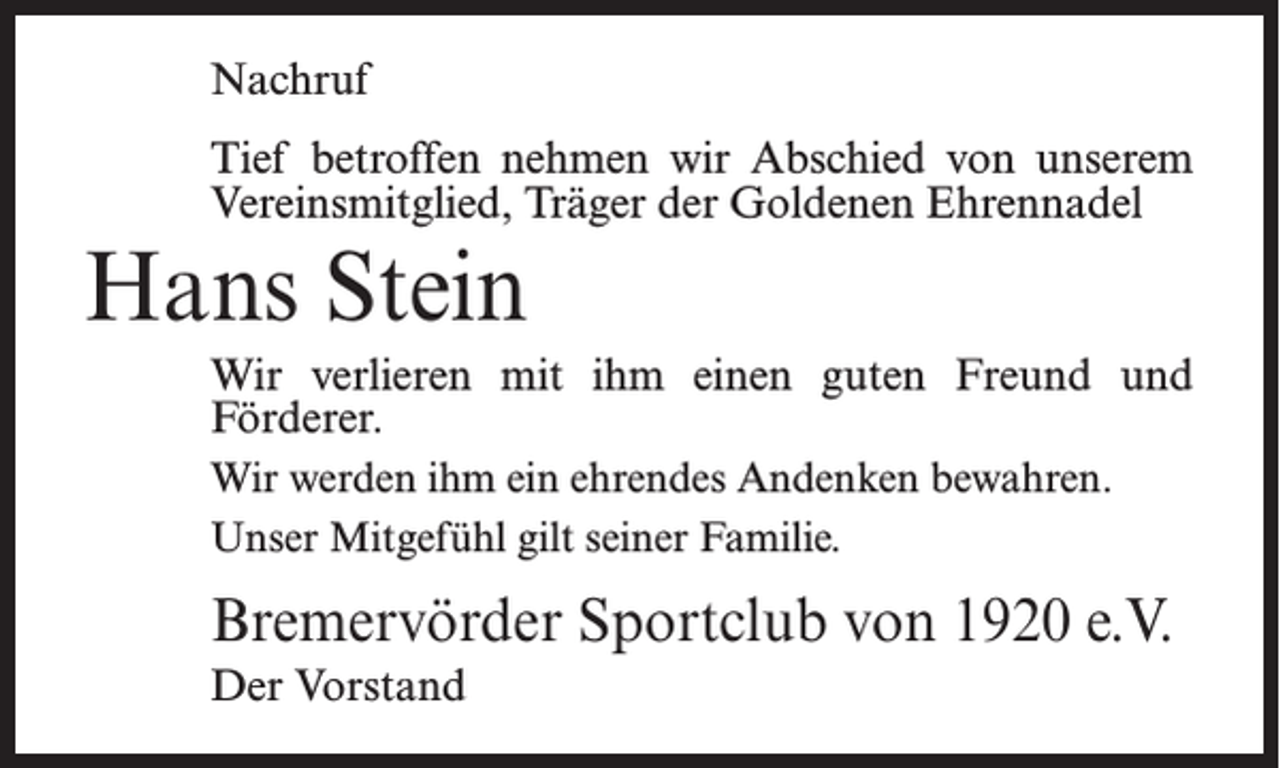 <p>Nachruf<br />Tief betroffen nehmen wir Abschied von unserem<br />Vereinsmitglied, Träger der Goldenen Ehrennadel</p><p>Hans Stein<br />Wir verlieren mit ihm einen guten Freund und<br />Förderer.<br />Wir werden ihm ein ehrendes Andenken bewahren.<br />Unser Mitgefühl gilt seiner Familie.</p><p>Bremervörder Sportclub von 1920 e.V.<br />Der Vorstand</p>