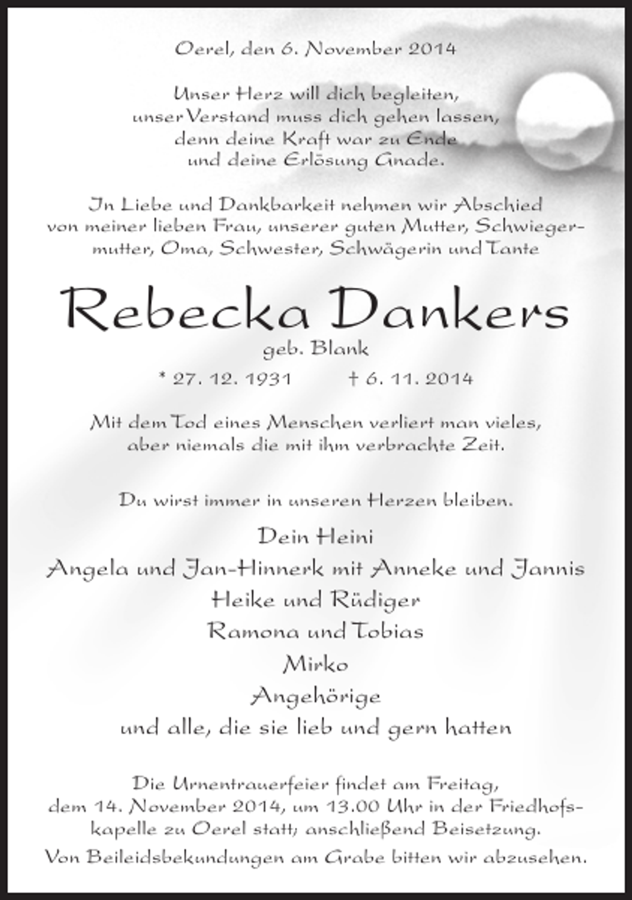 <p>Oerel, den 6. November 2014<br />Unser Herz will dich begleiten,<br />unser Verstand muss dich gehen lassen,<br />denn deine Kraft war zu Ende<br />und deine Erlösung Gnade.<br />In Liebe und Dankbarkeit nehmen wir Abschied<br />von meiner lieben Frau, unserer guten Mutter, Schwiegermutter, Oma, Schwester, Schwägerin und Tante</p><p>Rebecka Dankers<br />geb. Blank</p><p>* 27. 12. 1931 † 6. 11. 2014<br />Mit dem Tod eines Menschen verliert man vieles,<br />aber niemals die mit ihm verbrachte Zeit.<br />Du wirst immer in unseren Herzen bleiben.</p><p>Dein Heini<br />Angela und Jan-Hinnerk mit Anneke und Jannis<br />Heike und Rüdiger<br />Ramona und Tobias<br />Mirko<br />Angehörige<br />und alle, die sie lieb und gern hatten<br />Die Urnentrauerfeier findet am Freitag,<br />dem 14. November 2014, um 13.00 Uhr in der Friedhofskapelle zu Oerel statt; an­ chließend Beisetzung.<br />s<br />Von Beileidsbekundungen am Grabe bitten wir abzusehen.</p>