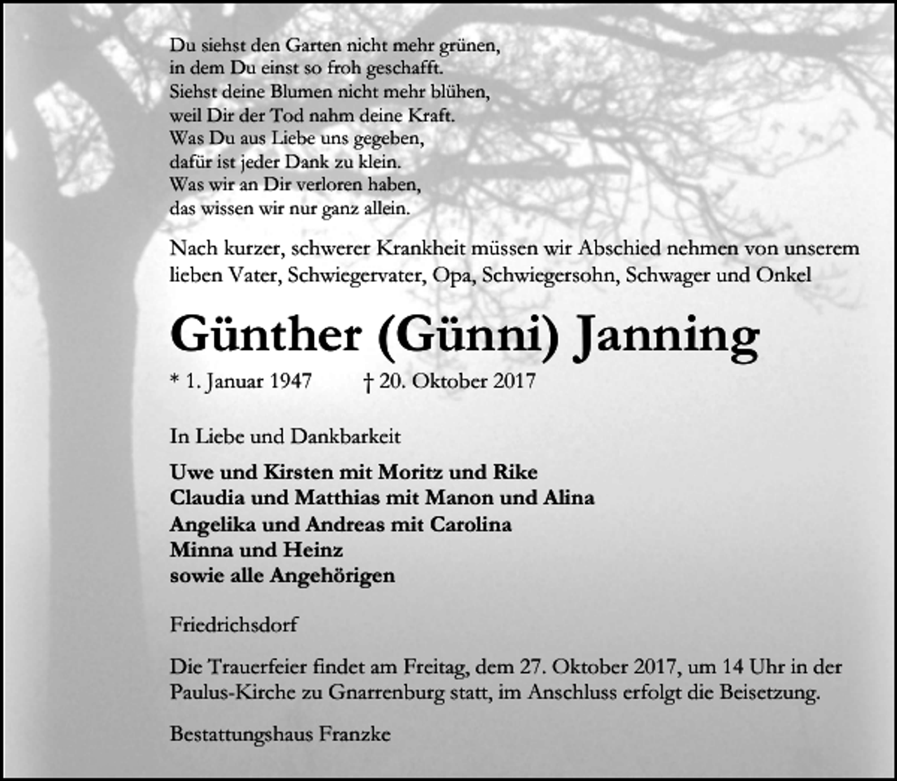 <p>Du siehst den Garten nicht mehr grünen,<br />in dem Du einst so froh geschafft.<br />Siehst deine Blumen nicht mehr blühen,<br />weil Dir der Tod nahm deine Kraft.<br />Was Du aus Liebe uns gegeben,<br />dafür ist jeder Dank zu klein.<br />Was wir an Dir verloren haben,<br />das wissen wir nur ganz allein.</p><p>Nach kurzer, schwerer Krankheit müssen wir Abschied nehmen von unserem<br />lieben Vater, Schwiegervater, Opa, Schwiegersohn, Schwager und Onkel</p><p>Günther (Günni) Janning<br />* 1. Januar 1947</p><p>† 20. Oktober 2017</p><p>In Liebe und Dankbarkeit<br />Uwe und Kirsten mit Moritz und Rike<br />Claudia und Matthias mit Manon und Alina<br />Angelika und Andreas mit Carolina<br />Minna und Heinz<br />sowie alle Angehörigen<br />Friedrichsdorf<br />Die Trauerfeier findet am Freitag, dem 27. Oktober 2017, um 14 Uhr in der<br />Paulus-Kirche zu Gnarrenburg statt, im Anschluss erfolgt die Beisetzung.<br />Bestattungshaus Franzke</p>