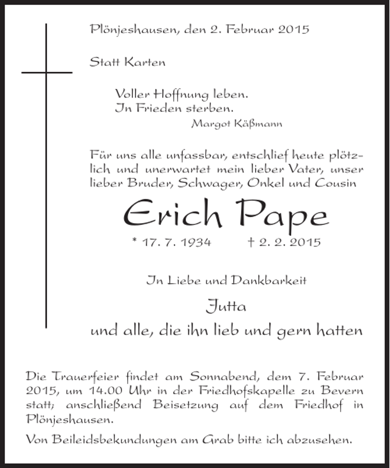 <p>Plönjeshausen, den 2. Februar 2015<br />Statt Karten<br />Voller Hoffnung leben.<br />In Frieden sterben.</p><p>Margot Käßmann</p><p>Für uns alle unfassbar, entschlief heute plötzlich und unerwartet mein lieber Vater, unser<br />lieber Bruder, Schwager, Onkel und Cousin</p><p>Erich Pape<br />* 17. 7. 1934 † 2. 2. 2015<br />In Liebe und Dankbarkeit</p><p>Jutta<br />und alle, die ihn lieb und gern hatten<br />Die Trauerfeier findet am Sonnabend, dem 7. Februar<br />2015, um 14.00 Uhr in der Friedhofskapelle zu Bevern<br />statt; anschließend Beisetzung auf dem Friedhof in<br />Plönjeshausen.<br />Von Beileidsbekundungen am Grab bitte ich abzusehen.</p>