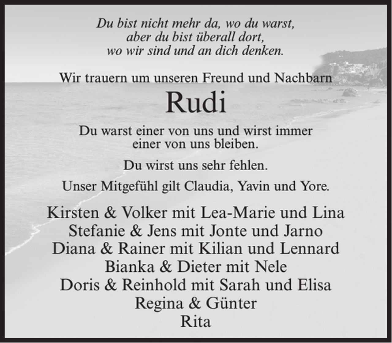 <p>Du bist nicht mehr da, wo du warst,<br />aber du bist überall dort,<br />wo wir sind und an dich denken.<br />Wir trauern um unseren Freund und Nachbarn</p><p>Rudi</p><p>Du warst einer von uns und wirst immer<br />einer von uns bleiben.<br />Du wirst uns sehr fehlen.<br />Unser Mitgefühl gilt Claudia, Yavin und Yore.</p><p>Kirsten &amp; Volker mit Lea-Marie und Lina<br />Stefanie &amp; Jens mit Jonte und Jarno<br />Diana &amp; Rainer mit Kilian und Lennard<br />Bianka &amp; Dieter mit Nele<br />Doris &amp; Reinhold mit Sarah und Elisa<br />Regina &amp; Günter<br />Rita</p>